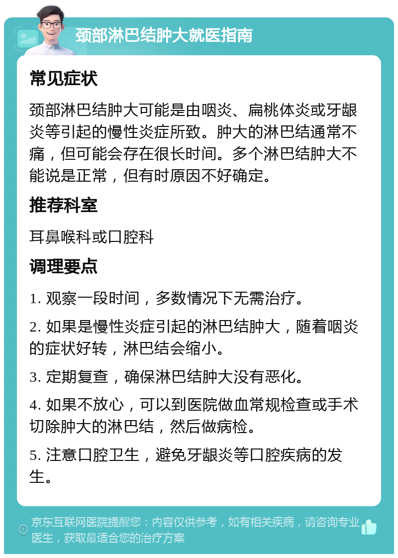 颈部淋巴结肿大就医指南 常见症状 颈部淋巴结肿大可能是由咽炎、扁桃体炎或牙龈炎等引起的慢性炎症所致。肿大的淋巴结通常不痛，但可能会存在很长时间。多个淋巴结肿大不能说是正常，但有时原因不好确定。 推荐科室 耳鼻喉科或口腔科 调理要点 1. 观察一段时间，多数情况下无需治疗。 2. 如果是慢性炎症引起的淋巴结肿大，随着咽炎的症状好转，淋巴结会缩小。 3. 定期复查，确保淋巴结肿大没有恶化。 4. 如果不放心，可以到医院做血常规检查或手术切除肿大的淋巴结，然后做病检。 5. 注意口腔卫生，避免牙龈炎等口腔疾病的发生。