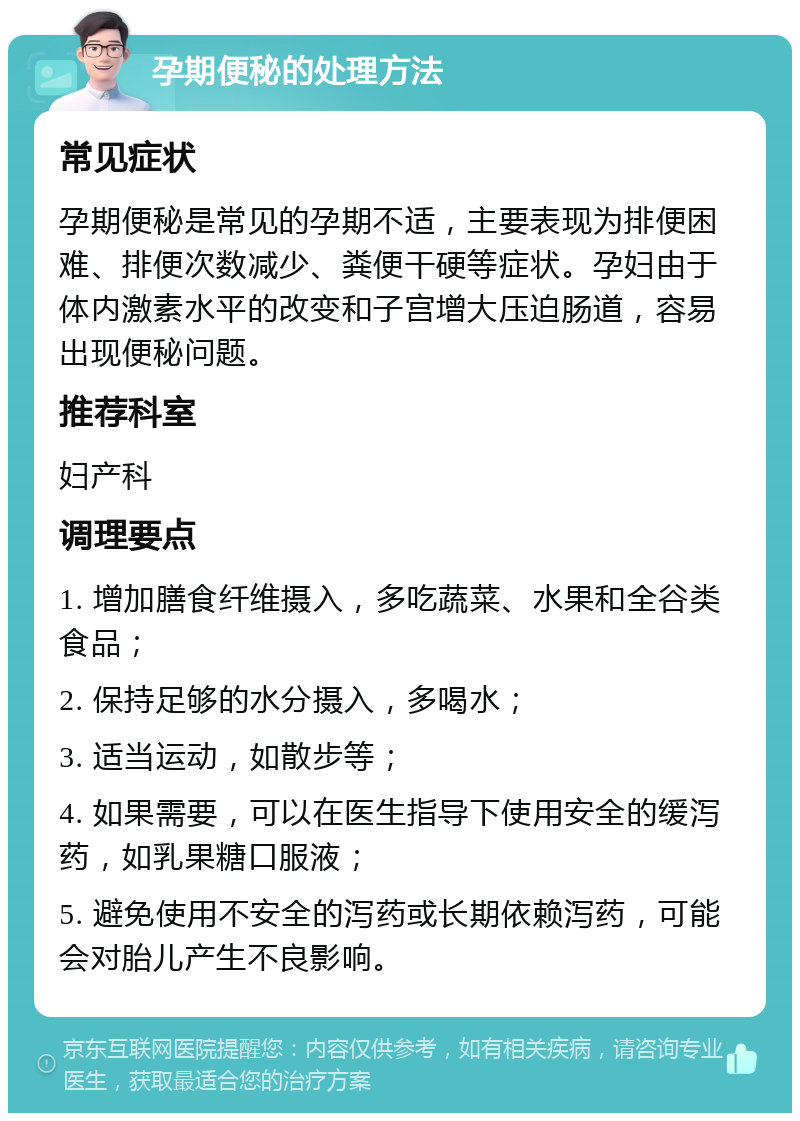 孕期便秘的处理方法 常见症状 孕期便秘是常见的孕期不适，主要表现为排便困难、排便次数减少、粪便干硬等症状。孕妇由于体内激素水平的改变和子宫增大压迫肠道，容易出现便秘问题。 推荐科室 妇产科 调理要点 1. 增加膳食纤维摄入，多吃蔬菜、水果和全谷类食品； 2. 保持足够的水分摄入，多喝水； 3. 适当运动，如散步等； 4. 如果需要，可以在医生指导下使用安全的缓泻药，如乳果糖口服液； 5. 避免使用不安全的泻药或长期依赖泻药，可能会对胎儿产生不良影响。