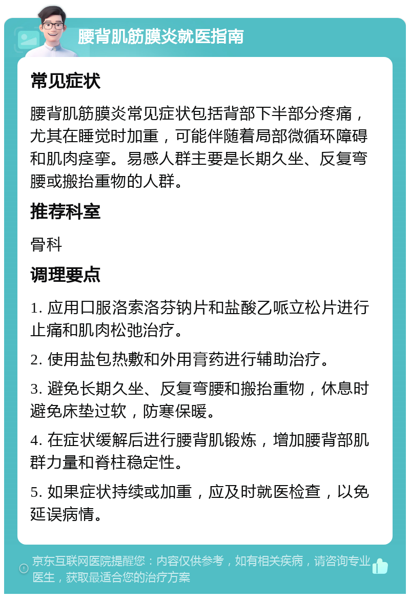 腰背肌筋膜炎就医指南 常见症状 腰背肌筋膜炎常见症状包括背部下半部分疼痛，尤其在睡觉时加重，可能伴随着局部微循环障碍和肌肉痉挛。易感人群主要是长期久坐、反复弯腰或搬抬重物的人群。 推荐科室 骨科 调理要点 1. 应用口服洛索洛芬钠片和盐酸乙哌立松片进行止痛和肌肉松弛治疗。 2. 使用盐包热敷和外用膏药进行辅助治疗。 3. 避免长期久坐、反复弯腰和搬抬重物，休息时避免床垫过软，防寒保暖。 4. 在症状缓解后进行腰背肌锻炼，增加腰背部肌群力量和脊柱稳定性。 5. 如果症状持续或加重，应及时就医检查，以免延误病情。