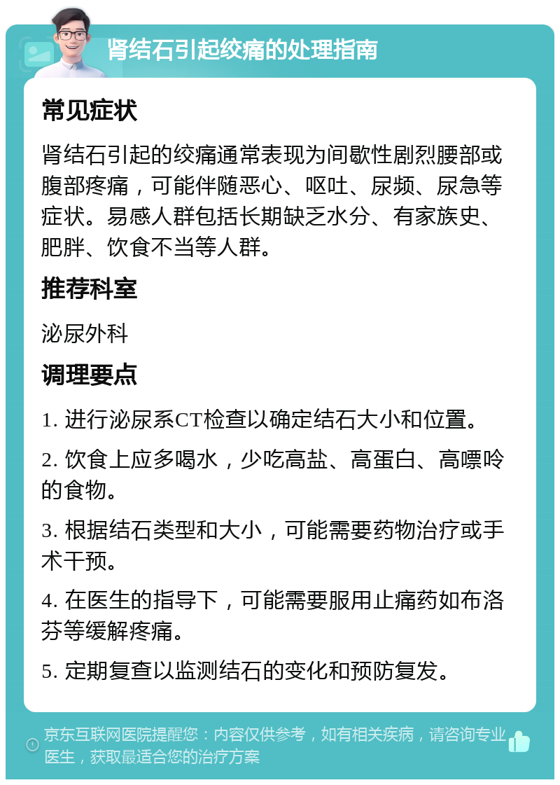 肾结石引起绞痛的处理指南 常见症状 肾结石引起的绞痛通常表现为间歇性剧烈腰部或腹部疼痛，可能伴随恶心、呕吐、尿频、尿急等症状。易感人群包括长期缺乏水分、有家族史、肥胖、饮食不当等人群。 推荐科室 泌尿外科 调理要点 1. 进行泌尿系CT检查以确定结石大小和位置。 2. 饮食上应多喝水，少吃高盐、高蛋白、高嘌呤的食物。 3. 根据结石类型和大小，可能需要药物治疗或手术干预。 4. 在医生的指导下，可能需要服用止痛药如布洛芬等缓解疼痛。 5. 定期复查以监测结石的变化和预防复发。