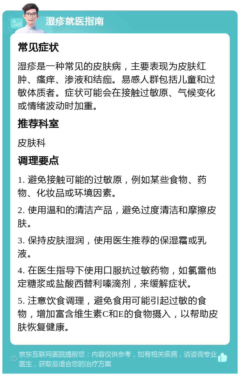 湿疹就医指南 常见症状 湿疹是一种常见的皮肤病，主要表现为皮肤红肿、瘙痒、渗液和结痂。易感人群包括儿童和过敏体质者。症状可能会在接触过敏原、气候变化或情绪波动时加重。 推荐科室 皮肤科 调理要点 1. 避免接触可能的过敏原，例如某些食物、药物、化妆品或环境因素。 2. 使用温和的清洁产品，避免过度清洁和摩擦皮肤。 3. 保持皮肤湿润，使用医生推荐的保湿霜或乳液。 4. 在医生指导下使用口服抗过敏药物，如氯雷他定糖浆或盐酸西替利嗪滴剂，来缓解症状。 5. 注意饮食调理，避免食用可能引起过敏的食物，增加富含维生素C和E的食物摄入，以帮助皮肤恢复健康。