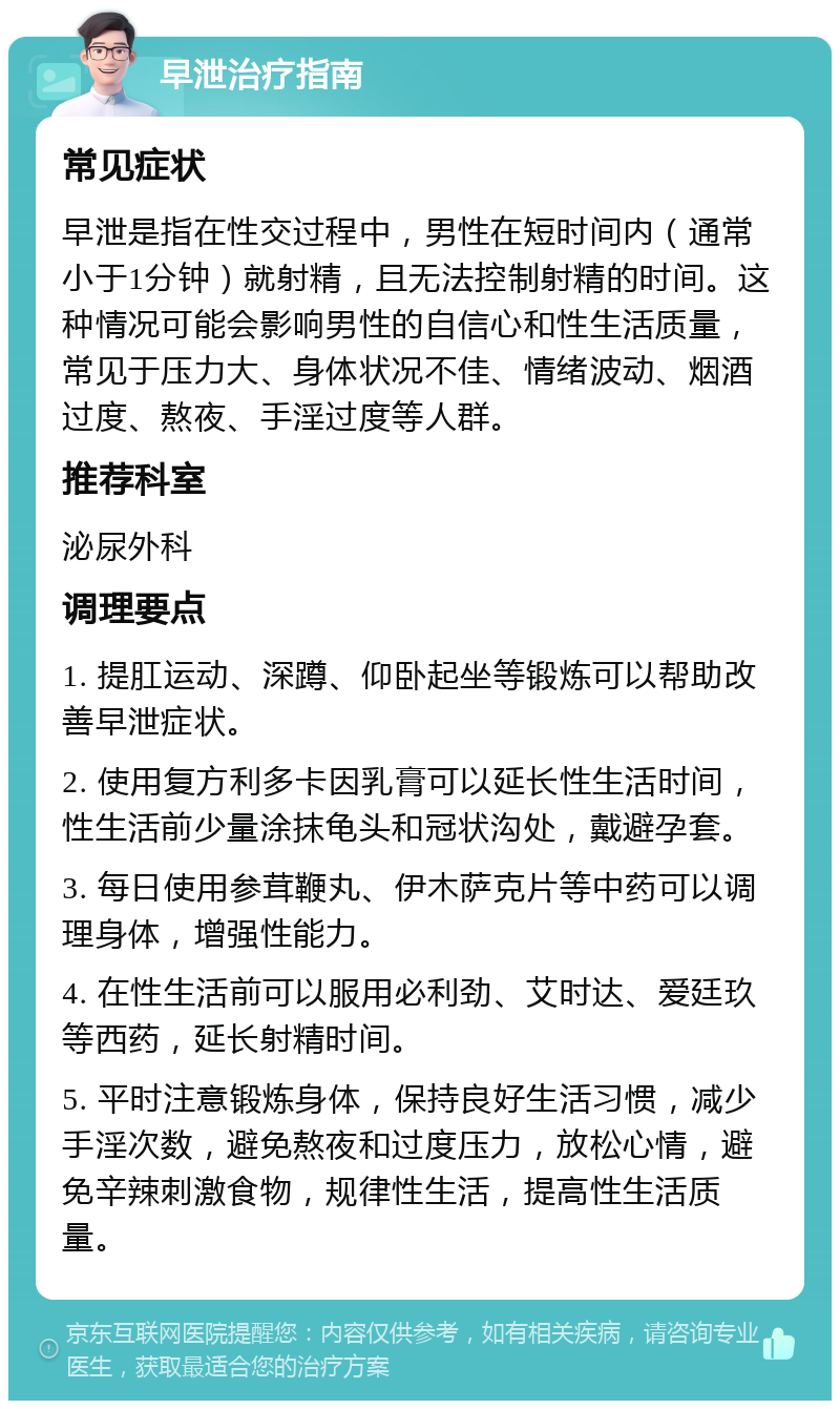 早泄治疗指南 常见症状 早泄是指在性交过程中，男性在短时间内（通常小于1分钟）就射精，且无法控制射精的时间。这种情况可能会影响男性的自信心和性生活质量，常见于压力大、身体状况不佳、情绪波动、烟酒过度、熬夜、手淫过度等人群。 推荐科室 泌尿外科 调理要点 1. 提肛运动、深蹲、仰卧起坐等锻炼可以帮助改善早泄症状。 2. 使用复方利多卡因乳膏可以延长性生活时间，性生活前少量涂抹龟头和冠状沟处，戴避孕套。 3. 每日使用参茸鞭丸、伊木萨克片等中药可以调理身体，增强性能力。 4. 在性生活前可以服用必利劲、艾时达、爱廷玖等西药，延长射精时间。 5. 平时注意锻炼身体，保持良好生活习惯，减少手淫次数，避免熬夜和过度压力，放松心情，避免辛辣刺激食物，规律性生活，提高性生活质量。