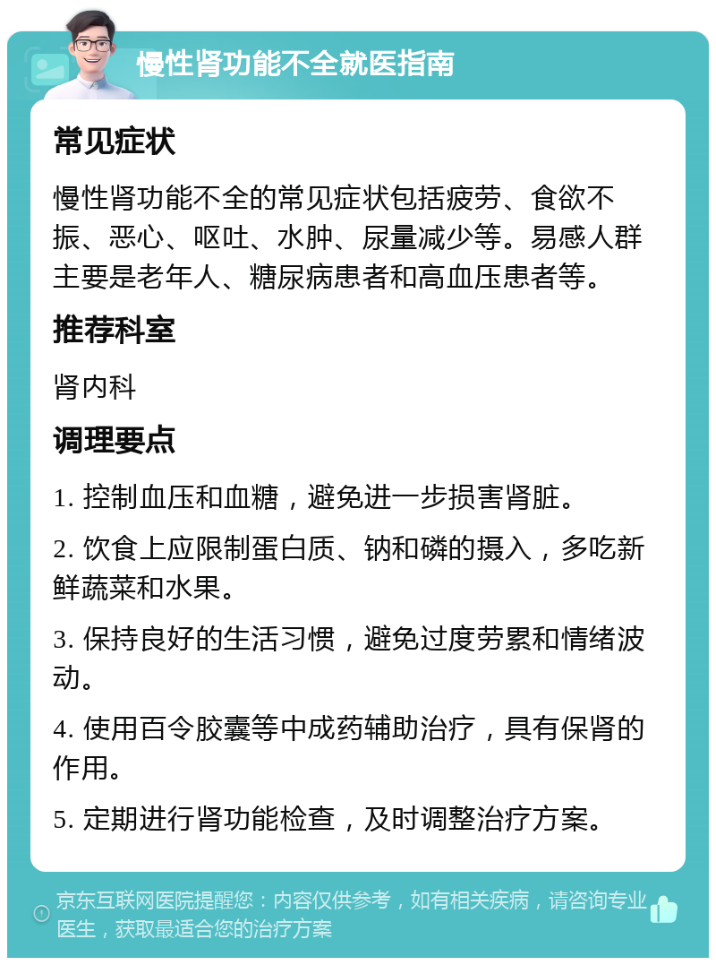 慢性肾功能不全就医指南 常见症状 慢性肾功能不全的常见症状包括疲劳、食欲不振、恶心、呕吐、水肿、尿量减少等。易感人群主要是老年人、糖尿病患者和高血压患者等。 推荐科室 肾内科 调理要点 1. 控制血压和血糖，避免进一步损害肾脏。 2. 饮食上应限制蛋白质、钠和磷的摄入，多吃新鲜蔬菜和水果。 3. 保持良好的生活习惯，避免过度劳累和情绪波动。 4. 使用百令胶囊等中成药辅助治疗，具有保肾的作用。 5. 定期进行肾功能检查，及时调整治疗方案。