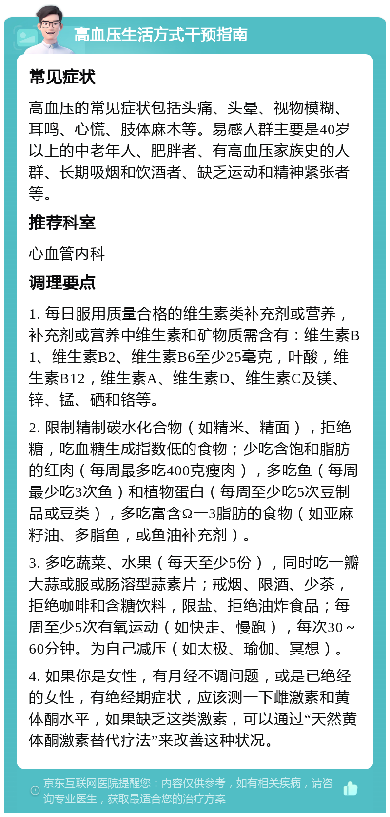 高血压生活方式干预指南 常见症状 高血压的常见症状包括头痛、头晕、视物模糊、耳鸣、心慌、肢体麻木等。易感人群主要是40岁以上的中老年人、肥胖者、有高血压家族史的人群、长期吸烟和饮酒者、缺乏运动和精神紧张者等。 推荐科室 心血管内科 调理要点 1. 每日服用质量合格的维生素类补充剂或营养，补充剂或营养中维生素和矿物质需含有：维生素B1、维生素B2、维生素B6至少25毫克，叶酸，维生素B12，维生素A、维生素D、维生素C及镁、锌、锰、硒和铬等。 2. 限制精制碳水化合物（如精米、精面），拒绝糖，吃血糖生成指数低的食物；少吃含饱和脂肪的红肉（每周最多吃400克瘦肉），多吃鱼（每周最少吃3次鱼）和植物蛋白（每周至少吃5次豆制品或豆类），多吃富含Ω一3脂肪的食物（如亚麻籽油、多脂鱼，或鱼油补充剂）。 3. 多吃蔬菜、水果（每天至少5份），同时吃一瓣大蒜或服或肠溶型蒜素片；戒烟、限酒、少茶，拒绝咖啡和含糖饮料，限盐、拒绝油炸食品；每周至少5次有氧运动（如快走、慢跑），每次30～60分钟。为自己减压（如太极、瑜伽、冥想）。 4. 如果你是女性，有月经不调问题，或是已绝经的女性，有绝经期症状，应该测一下雌激素和黄体酮水平，如果缺乏这类激素，可以通过“天然黄体酮激素替代疗法”来改善这种状况。