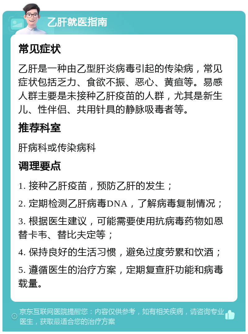 乙肝就医指南 常见症状 乙肝是一种由乙型肝炎病毒引起的传染病，常见症状包括乏力、食欲不振、恶心、黄疸等。易感人群主要是未接种乙肝疫苗的人群，尤其是新生儿、性伴侣、共用针具的静脉吸毒者等。 推荐科室 肝病科或传染病科 调理要点 1. 接种乙肝疫苗，预防乙肝的发生； 2. 定期检测乙肝病毒DNA，了解病毒复制情况； 3. 根据医生建议，可能需要使用抗病毒药物如恩替卡韦、替比夫定等； 4. 保持良好的生活习惯，避免过度劳累和饮酒； 5. 遵循医生的治疗方案，定期复查肝功能和病毒载量。