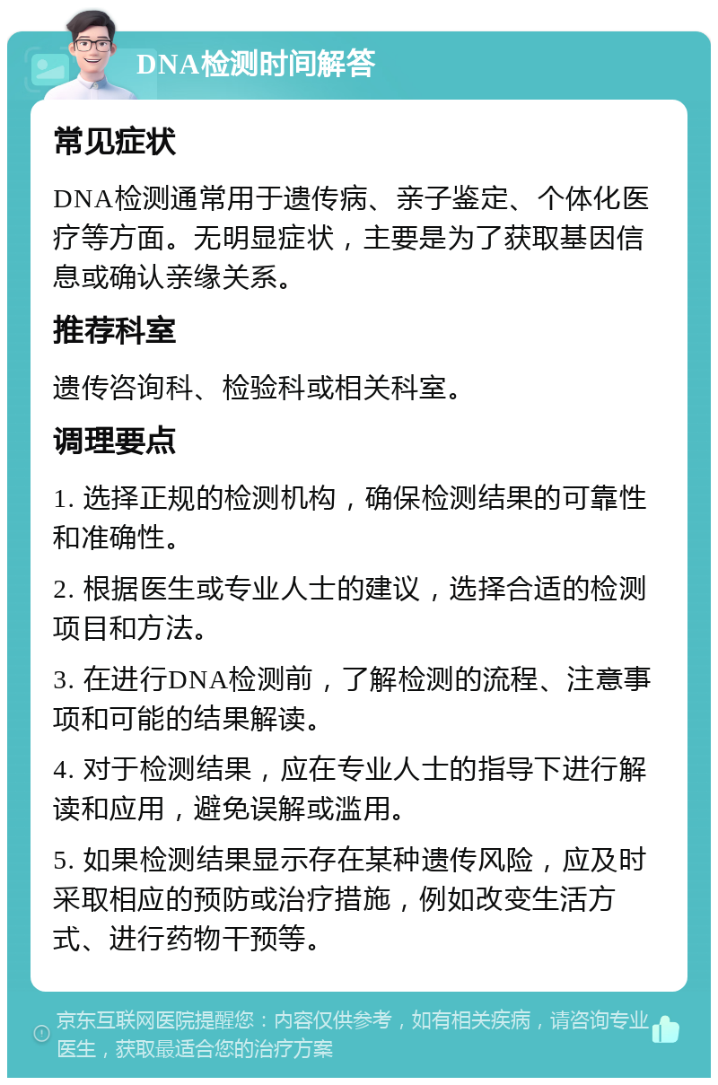 DNA检测时间解答 常见症状 DNA检测通常用于遗传病、亲子鉴定、个体化医疗等方面。无明显症状，主要是为了获取基因信息或确认亲缘关系。 推荐科室 遗传咨询科、检验科或相关科室。 调理要点 1. 选择正规的检测机构，确保检测结果的可靠性和准确性。 2. 根据医生或专业人士的建议，选择合适的检测项目和方法。 3. 在进行DNA检测前，了解检测的流程、注意事项和可能的结果解读。 4. 对于检测结果，应在专业人士的指导下进行解读和应用，避免误解或滥用。 5. 如果检测结果显示存在某种遗传风险，应及时采取相应的预防或治疗措施，例如改变生活方式、进行药物干预等。