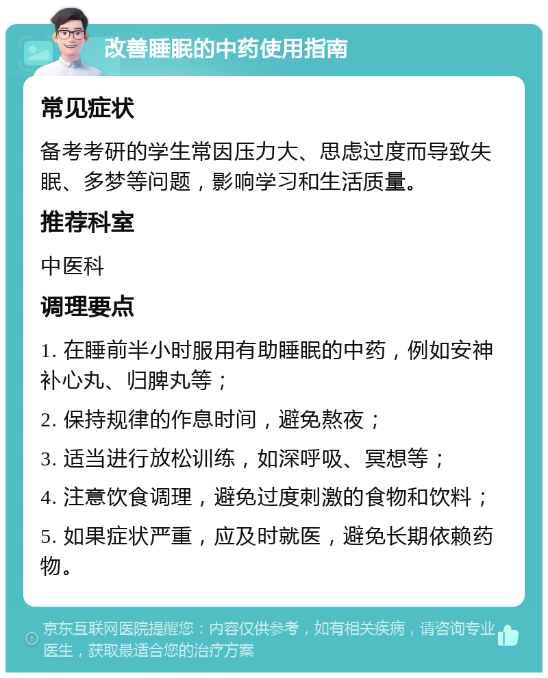 改善睡眠的中药使用指南 常见症状 备考考研的学生常因压力大、思虑过度而导致失眠、多梦等问题，影响学习和生活质量。 推荐科室 中医科 调理要点 1. 在睡前半小时服用有助睡眠的中药，例如安神补心丸、归脾丸等； 2. 保持规律的作息时间，避免熬夜； 3. 适当进行放松训练，如深呼吸、冥想等； 4. 注意饮食调理，避免过度刺激的食物和饮料； 5. 如果症状严重，应及时就医，避免长期依赖药物。