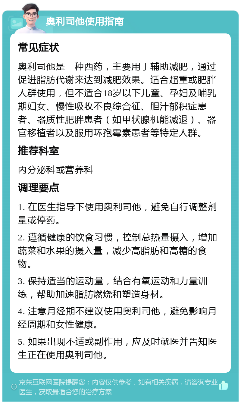 奥利司他使用指南 常见症状 奥利司他是一种西药，主要用于辅助减肥，通过促进脂肪代谢来达到减肥效果。适合超重或肥胖人群使用，但不适合18岁以下儿童、孕妇及哺乳期妇女、慢性吸收不良综合征、胆汁郁积症患者、器质性肥胖患者（如甲状腺机能减退）、器官移植者以及服用环孢霉素患者等特定人群。 推荐科室 内分泌科或营养科 调理要点 1. 在医生指导下使用奥利司他，避免自行调整剂量或停药。 2. 遵循健康的饮食习惯，控制总热量摄入，增加蔬菜和水果的摄入量，减少高脂肪和高糖的食物。 3. 保持适当的运动量，结合有氧运动和力量训练，帮助加速脂肪燃烧和塑造身材。 4. 注意月经期不建议使用奥利司他，避免影响月经周期和女性健康。 5. 如果出现不适或副作用，应及时就医并告知医生正在使用奥利司他。