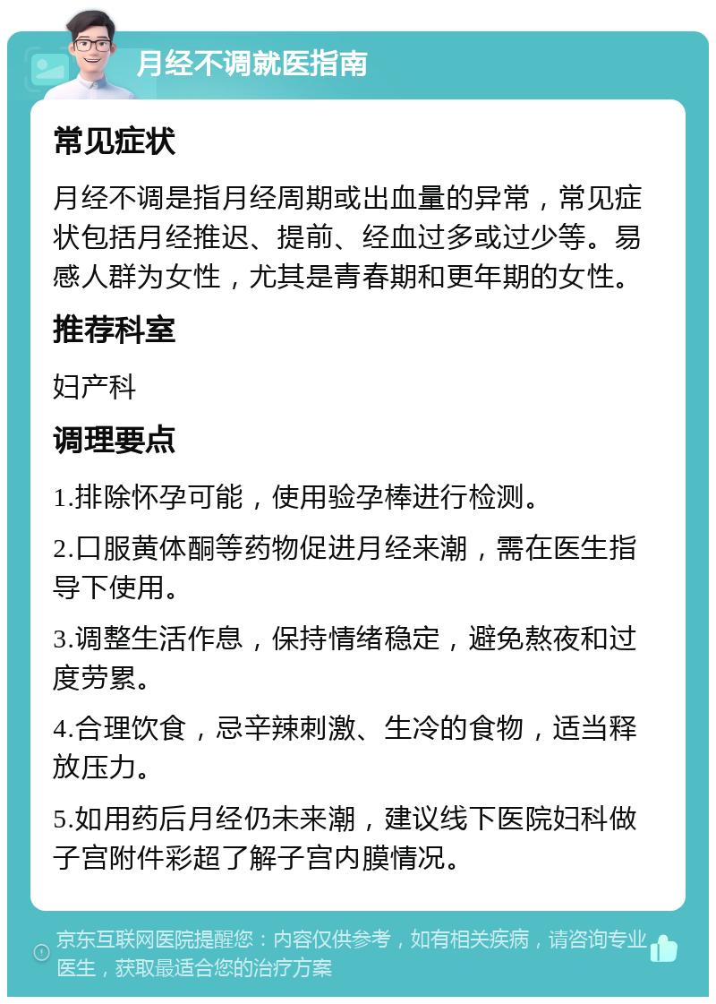 月经不调就医指南 常见症状 月经不调是指月经周期或出血量的异常，常见症状包括月经推迟、提前、经血过多或过少等。易感人群为女性，尤其是青春期和更年期的女性。 推荐科室 妇产科 调理要点 1.排除怀孕可能，使用验孕棒进行检测。 2.口服黄体酮等药物促进月经来潮，需在医生指导下使用。 3.调整生活作息，保持情绪稳定，避免熬夜和过度劳累。 4.合理饮食，忌辛辣刺激、生冷的食物，适当释放压力。 5.如用药后月经仍未来潮，建议线下医院妇科做子宫附件彩超了解子宫内膜情况。