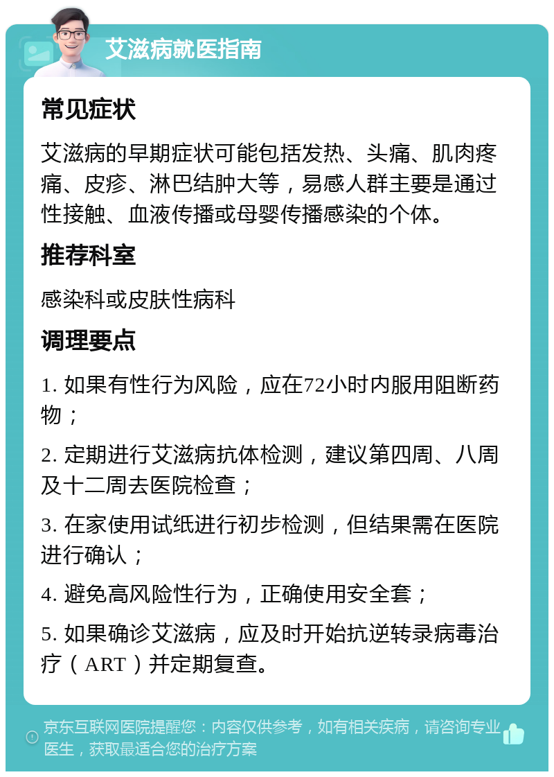 艾滋病就医指南 常见症状 艾滋病的早期症状可能包括发热、头痛、肌肉疼痛、皮疹、淋巴结肿大等，易感人群主要是通过性接触、血液传播或母婴传播感染的个体。 推荐科室 感染科或皮肤性病科 调理要点 1. 如果有性行为风险，应在72小时内服用阻断药物； 2. 定期进行艾滋病抗体检测，建议第四周、八周及十二周去医院检查； 3. 在家使用试纸进行初步检测，但结果需在医院进行确认； 4. 避免高风险性行为，正确使用安全套； 5. 如果确诊艾滋病，应及时开始抗逆转录病毒治疗（ART）并定期复查。