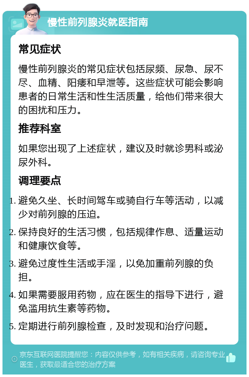 慢性前列腺炎就医指南 常见症状 慢性前列腺炎的常见症状包括尿频、尿急、尿不尽、血精、阳痿和早泄等。这些症状可能会影响患者的日常生活和性生活质量，给他们带来很大的困扰和压力。 推荐科室 如果您出现了上述症状，建议及时就诊男科或泌尿外科。 调理要点 避免久坐、长时间驾车或骑自行车等活动，以减少对前列腺的压迫。 保持良好的生活习惯，包括规律作息、适量运动和健康饮食等。 避免过度性生活或手淫，以免加重前列腺的负担。 如果需要服用药物，应在医生的指导下进行，避免滥用抗生素等药物。 定期进行前列腺检查，及时发现和治疗问题。