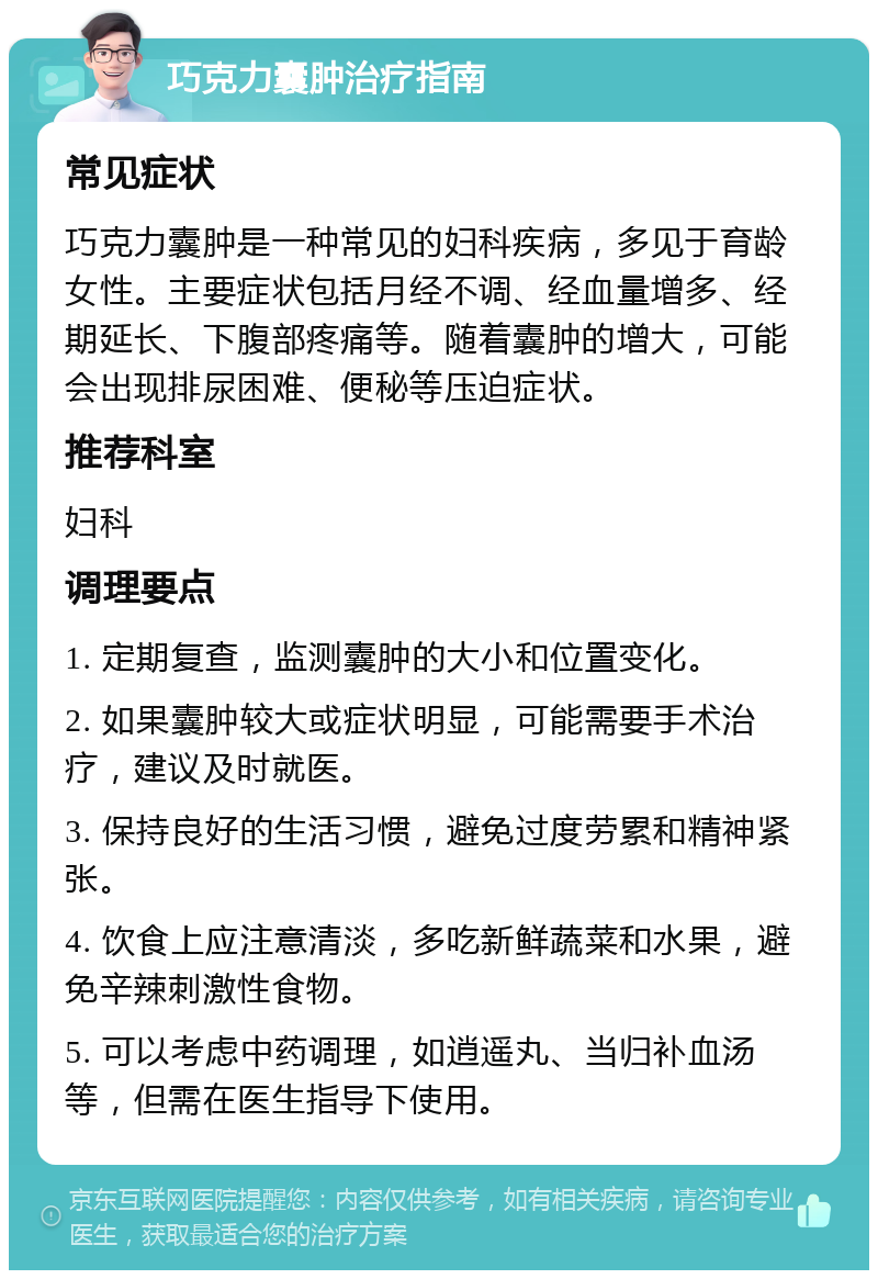 巧克力囊肿治疗指南 常见症状 巧克力囊肿是一种常见的妇科疾病，多见于育龄女性。主要症状包括月经不调、经血量增多、经期延长、下腹部疼痛等。随着囊肿的增大，可能会出现排尿困难、便秘等压迫症状。 推荐科室 妇科 调理要点 1. 定期复查，监测囊肿的大小和位置变化。 2. 如果囊肿较大或症状明显，可能需要手术治疗，建议及时就医。 3. 保持良好的生活习惯，避免过度劳累和精神紧张。 4. 饮食上应注意清淡，多吃新鲜蔬菜和水果，避免辛辣刺激性食物。 5. 可以考虑中药调理，如逍遥丸、当归补血汤等，但需在医生指导下使用。