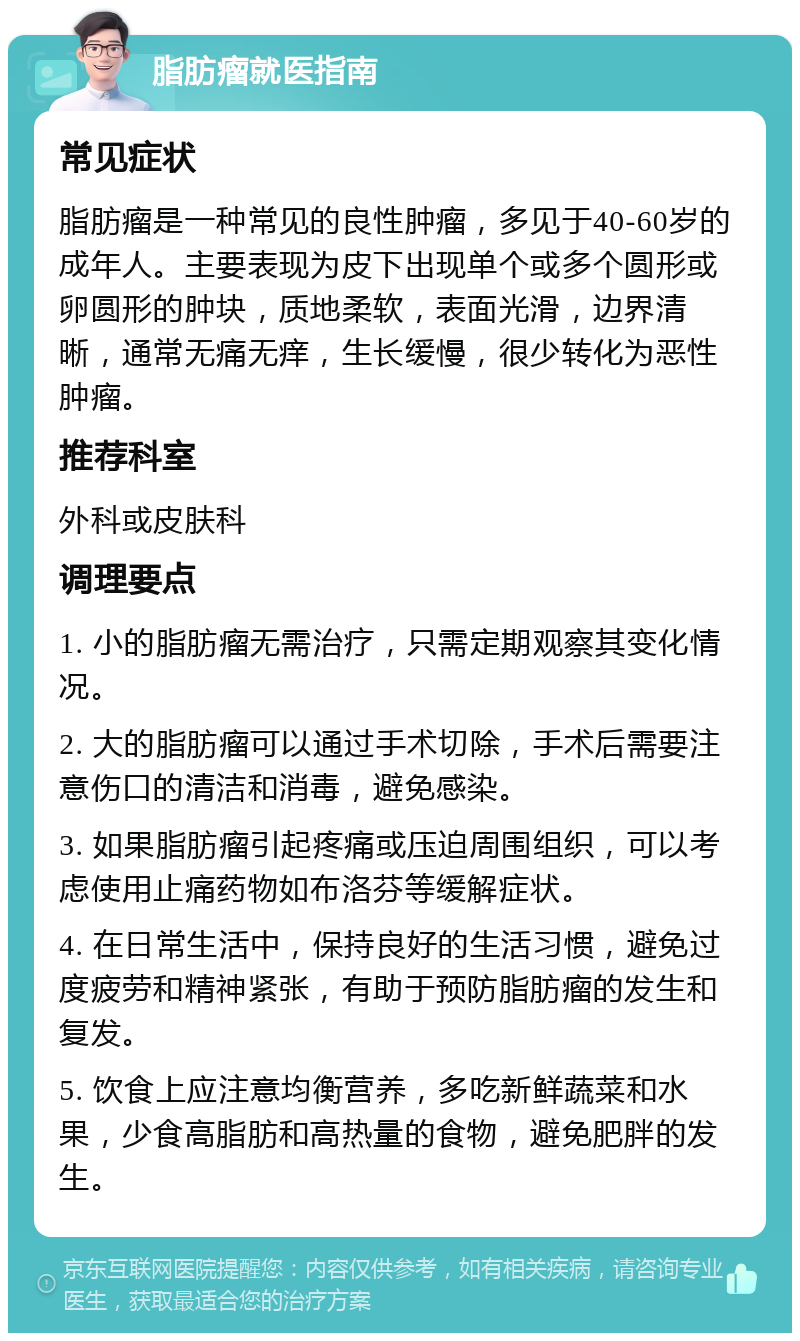 脂肪瘤就医指南 常见症状 脂肪瘤是一种常见的良性肿瘤，多见于40-60岁的成年人。主要表现为皮下出现单个或多个圆形或卵圆形的肿块，质地柔软，表面光滑，边界清晰，通常无痛无痒，生长缓慢，很少转化为恶性肿瘤。 推荐科室 外科或皮肤科 调理要点 1. 小的脂肪瘤无需治疗，只需定期观察其变化情况。 2. 大的脂肪瘤可以通过手术切除，手术后需要注意伤口的清洁和消毒，避免感染。 3. 如果脂肪瘤引起疼痛或压迫周围组织，可以考虑使用止痛药物如布洛芬等缓解症状。 4. 在日常生活中，保持良好的生活习惯，避免过度疲劳和精神紧张，有助于预防脂肪瘤的发生和复发。 5. 饮食上应注意均衡营养，多吃新鲜蔬菜和水果，少食高脂肪和高热量的食物，避免肥胖的发生。