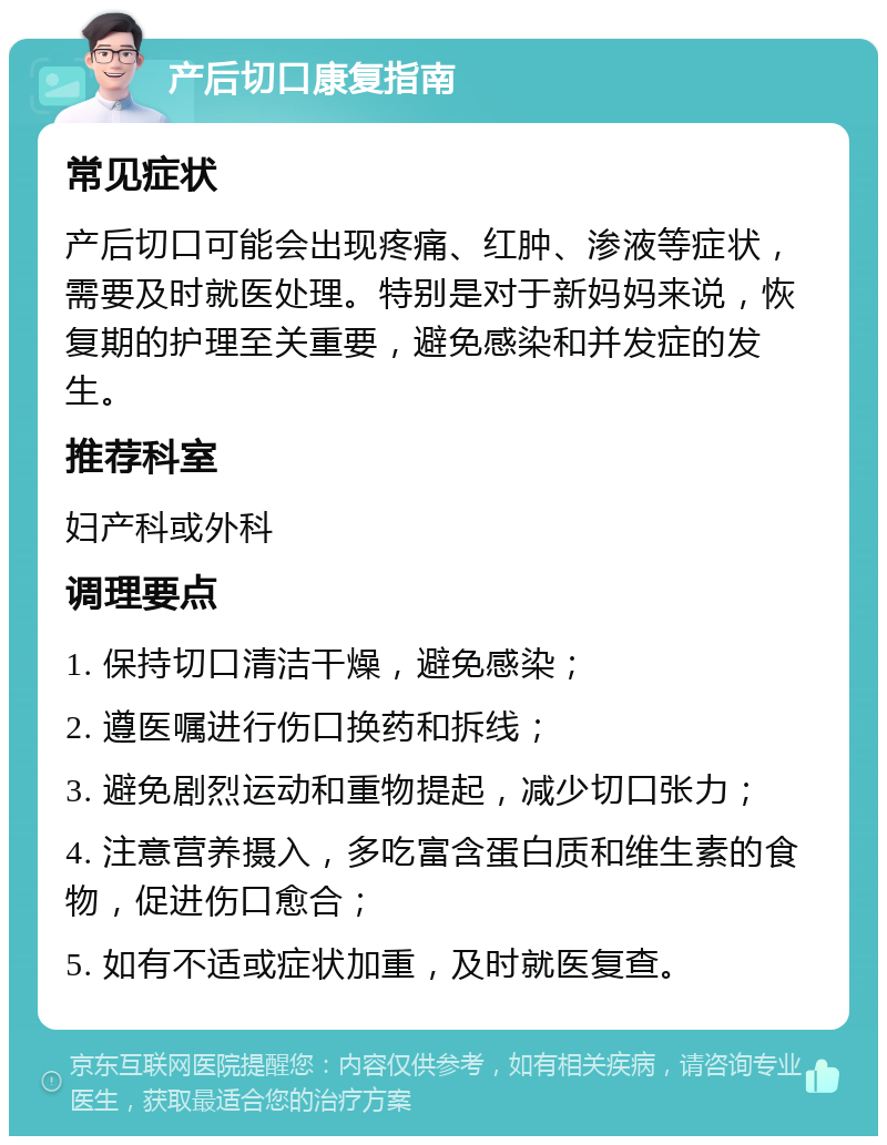 产后切口康复指南 常见症状 产后切口可能会出现疼痛、红肿、渗液等症状，需要及时就医处理。特别是对于新妈妈来说，恢复期的护理至关重要，避免感染和并发症的发生。 推荐科室 妇产科或外科 调理要点 1. 保持切口清洁干燥，避免感染； 2. 遵医嘱进行伤口换药和拆线； 3. 避免剧烈运动和重物提起，减少切口张力； 4. 注意营养摄入，多吃富含蛋白质和维生素的食物，促进伤口愈合； 5. 如有不适或症状加重，及时就医复查。