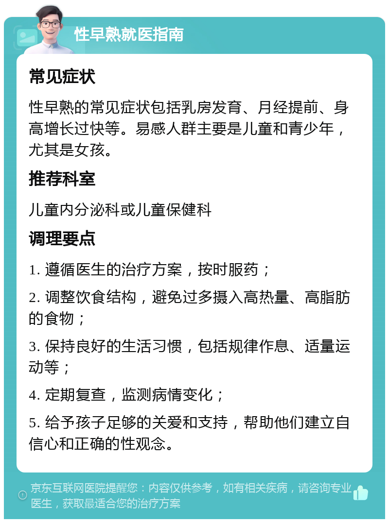 性早熟就医指南 常见症状 性早熟的常见症状包括乳房发育、月经提前、身高增长过快等。易感人群主要是儿童和青少年，尤其是女孩。 推荐科室 儿童内分泌科或儿童保健科 调理要点 1. 遵循医生的治疗方案，按时服药； 2. 调整饮食结构，避免过多摄入高热量、高脂肪的食物； 3. 保持良好的生活习惯，包括规律作息、适量运动等； 4. 定期复查，监测病情变化； 5. 给予孩子足够的关爱和支持，帮助他们建立自信心和正确的性观念。