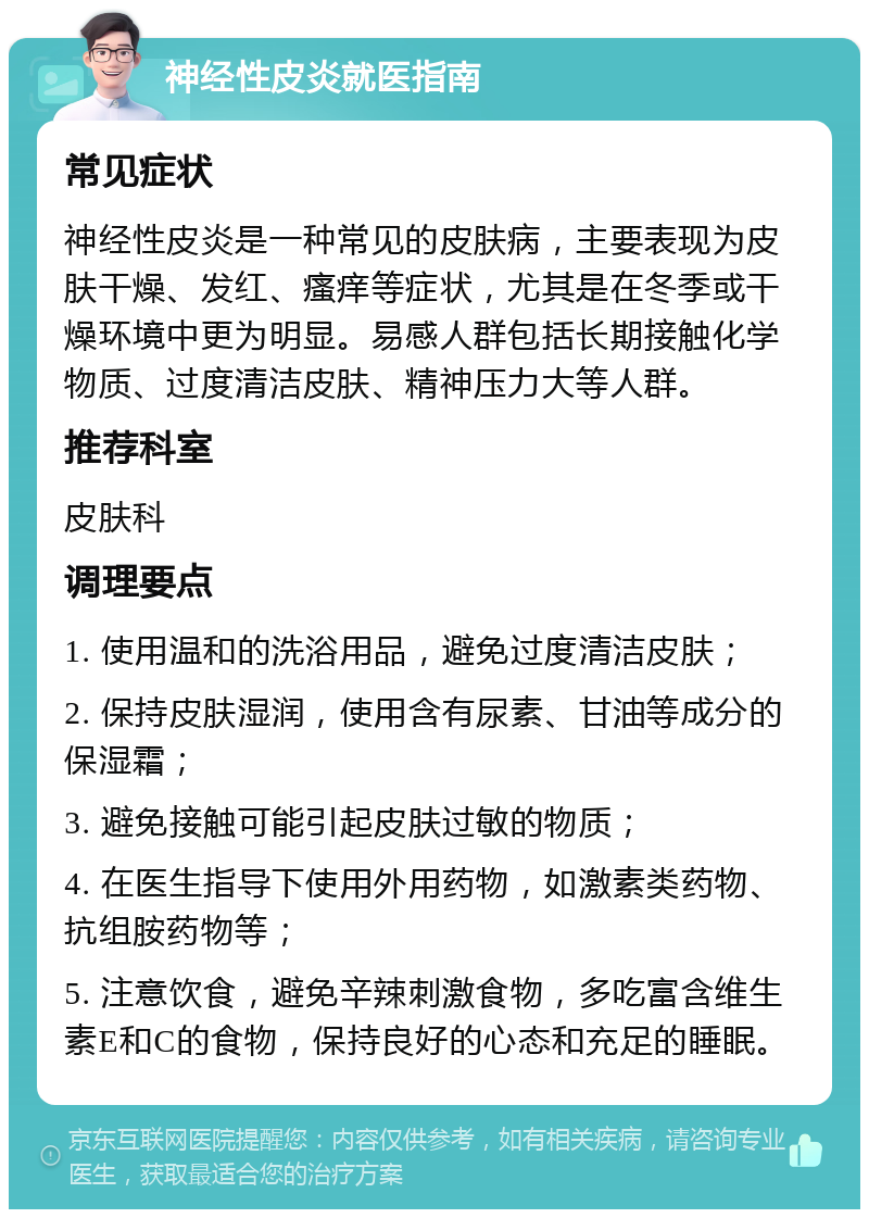 神经性皮炎就医指南 常见症状 神经性皮炎是一种常见的皮肤病，主要表现为皮肤干燥、发红、瘙痒等症状，尤其是在冬季或干燥环境中更为明显。易感人群包括长期接触化学物质、过度清洁皮肤、精神压力大等人群。 推荐科室 皮肤科 调理要点 1. 使用温和的洗浴用品，避免过度清洁皮肤； 2. 保持皮肤湿润，使用含有尿素、甘油等成分的保湿霜； 3. 避免接触可能引起皮肤过敏的物质； 4. 在医生指导下使用外用药物，如激素类药物、抗组胺药物等； 5. 注意饮食，避免辛辣刺激食物，多吃富含维生素E和C的食物，保持良好的心态和充足的睡眠。