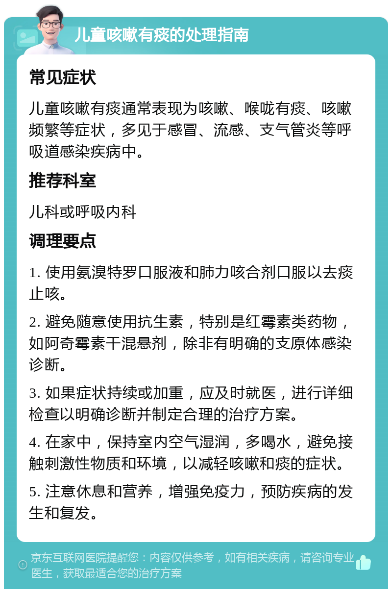 儿童咳嗽有痰的处理指南 常见症状 儿童咳嗽有痰通常表现为咳嗽、喉咙有痰、咳嗽频繁等症状，多见于感冒、流感、支气管炎等呼吸道感染疾病中。 推荐科室 儿科或呼吸内科 调理要点 1. 使用氨溴特罗口服液和肺力咳合剂口服以去痰止咳。 2. 避免随意使用抗生素，特别是红霉素类药物，如阿奇霉素干混悬剂，除非有明确的支原体感染诊断。 3. 如果症状持续或加重，应及时就医，进行详细检查以明确诊断并制定合理的治疗方案。 4. 在家中，保持室内空气湿润，多喝水，避免接触刺激性物质和环境，以减轻咳嗽和痰的症状。 5. 注意休息和营养，增强免疫力，预防疾病的发生和复发。