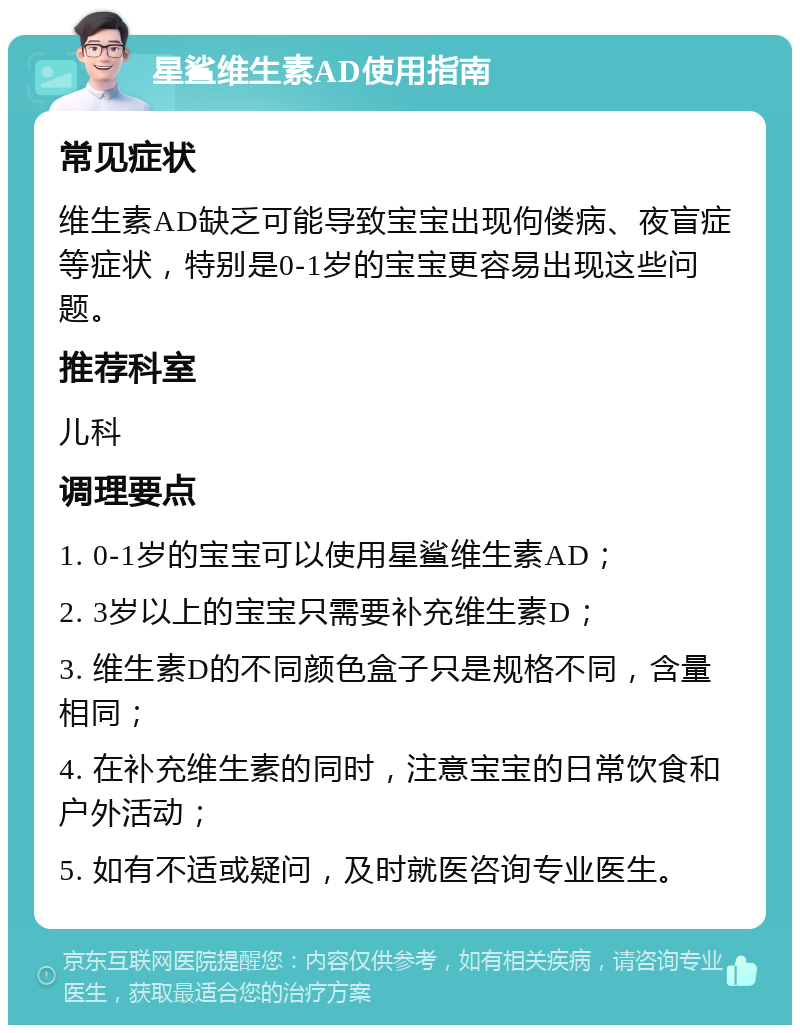 星鲨维生素AD使用指南 常见症状 维生素AD缺乏可能导致宝宝出现佝偻病、夜盲症等症状，特别是0-1岁的宝宝更容易出现这些问题。 推荐科室 儿科 调理要点 1. 0-1岁的宝宝可以使用星鲨维生素AD； 2. 3岁以上的宝宝只需要补充维生素D； 3. 维生素D的不同颜色盒子只是规格不同，含量相同； 4. 在补充维生素的同时，注意宝宝的日常饮食和户外活动； 5. 如有不适或疑问，及时就医咨询专业医生。