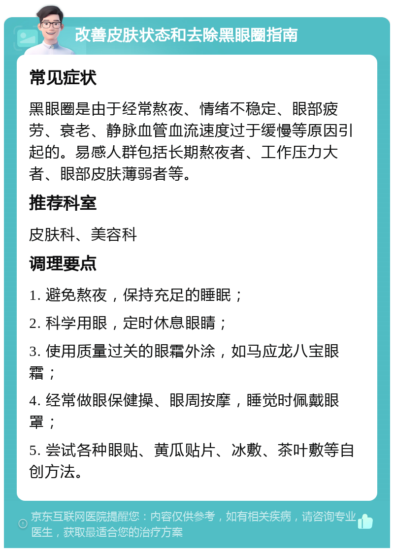 改善皮肤状态和去除黑眼圈指南 常见症状 黑眼圈是由于经常熬夜、情绪不稳定、眼部疲劳、衰老、静脉血管血流速度过于缓慢等原因引起的。易感人群包括长期熬夜者、工作压力大者、眼部皮肤薄弱者等。 推荐科室 皮肤科、美容科 调理要点 1. 避免熬夜，保持充足的睡眠； 2. 科学用眼，定时休息眼睛； 3. 使用质量过关的眼霜外涂，如马应龙八宝眼霜； 4. 经常做眼保健操、眼周按摩，睡觉时佩戴眼罩； 5. 尝试各种眼贴、黄瓜贴片、冰敷、茶叶敷等自创方法。