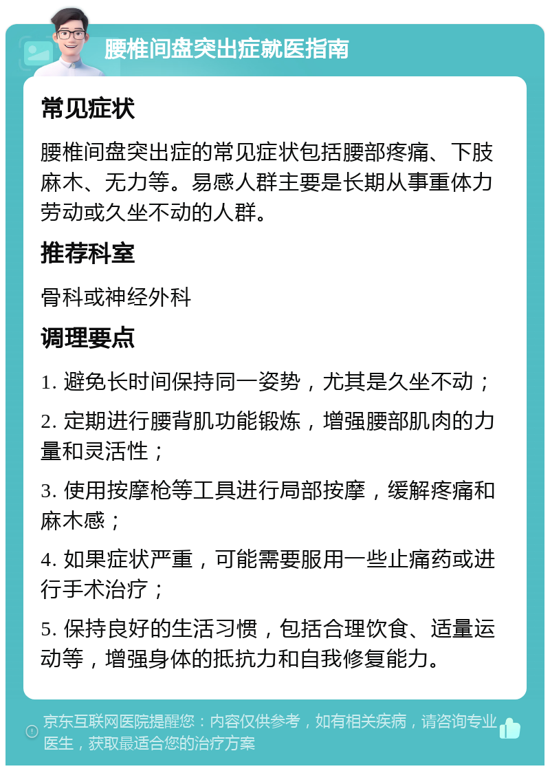 腰椎间盘突出症就医指南 常见症状 腰椎间盘突出症的常见症状包括腰部疼痛、下肢麻木、无力等。易感人群主要是长期从事重体力劳动或久坐不动的人群。 推荐科室 骨科或神经外科 调理要点 1. 避免长时间保持同一姿势，尤其是久坐不动； 2. 定期进行腰背肌功能锻炼，增强腰部肌肉的力量和灵活性； 3. 使用按摩枪等工具进行局部按摩，缓解疼痛和麻木感； 4. 如果症状严重，可能需要服用一些止痛药或进行手术治疗； 5. 保持良好的生活习惯，包括合理饮食、适量运动等，增强身体的抵抗力和自我修复能力。