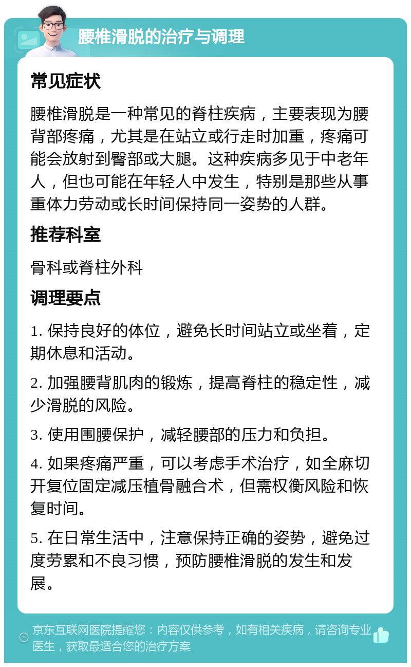 腰椎滑脱的治疗与调理 常见症状 腰椎滑脱是一种常见的脊柱疾病，主要表现为腰背部疼痛，尤其是在站立或行走时加重，疼痛可能会放射到臀部或大腿。这种疾病多见于中老年人，但也可能在年轻人中发生，特别是那些从事重体力劳动或长时间保持同一姿势的人群。 推荐科室 骨科或脊柱外科 调理要点 1. 保持良好的体位，避免长时间站立或坐着，定期休息和活动。 2. 加强腰背肌肉的锻炼，提高脊柱的稳定性，减少滑脱的风险。 3. 使用围腰保护，减轻腰部的压力和负担。 4. 如果疼痛严重，可以考虑手术治疗，如全麻切开复位固定减压植骨融合术，但需权衡风险和恢复时间。 5. 在日常生活中，注意保持正确的姿势，避免过度劳累和不良习惯，预防腰椎滑脱的发生和发展。