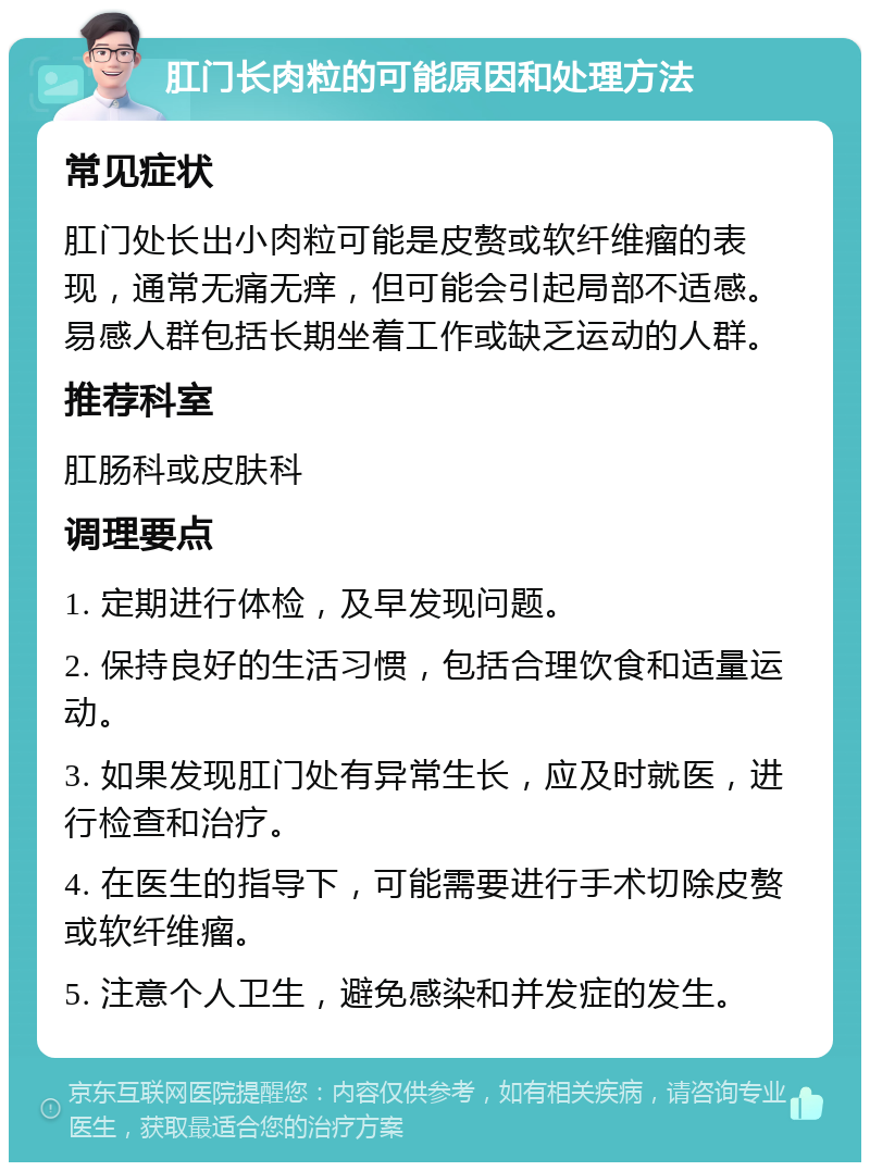 肛门长肉粒的可能原因和处理方法 常见症状 肛门处长出小肉粒可能是皮赘或软纤维瘤的表现，通常无痛无痒，但可能会引起局部不适感。易感人群包括长期坐着工作或缺乏运动的人群。 推荐科室 肛肠科或皮肤科 调理要点 1. 定期进行体检，及早发现问题。 2. 保持良好的生活习惯，包括合理饮食和适量运动。 3. 如果发现肛门处有异常生长，应及时就医，进行检查和治疗。 4. 在医生的指导下，可能需要进行手术切除皮赘或软纤维瘤。 5. 注意个人卫生，避免感染和并发症的发生。