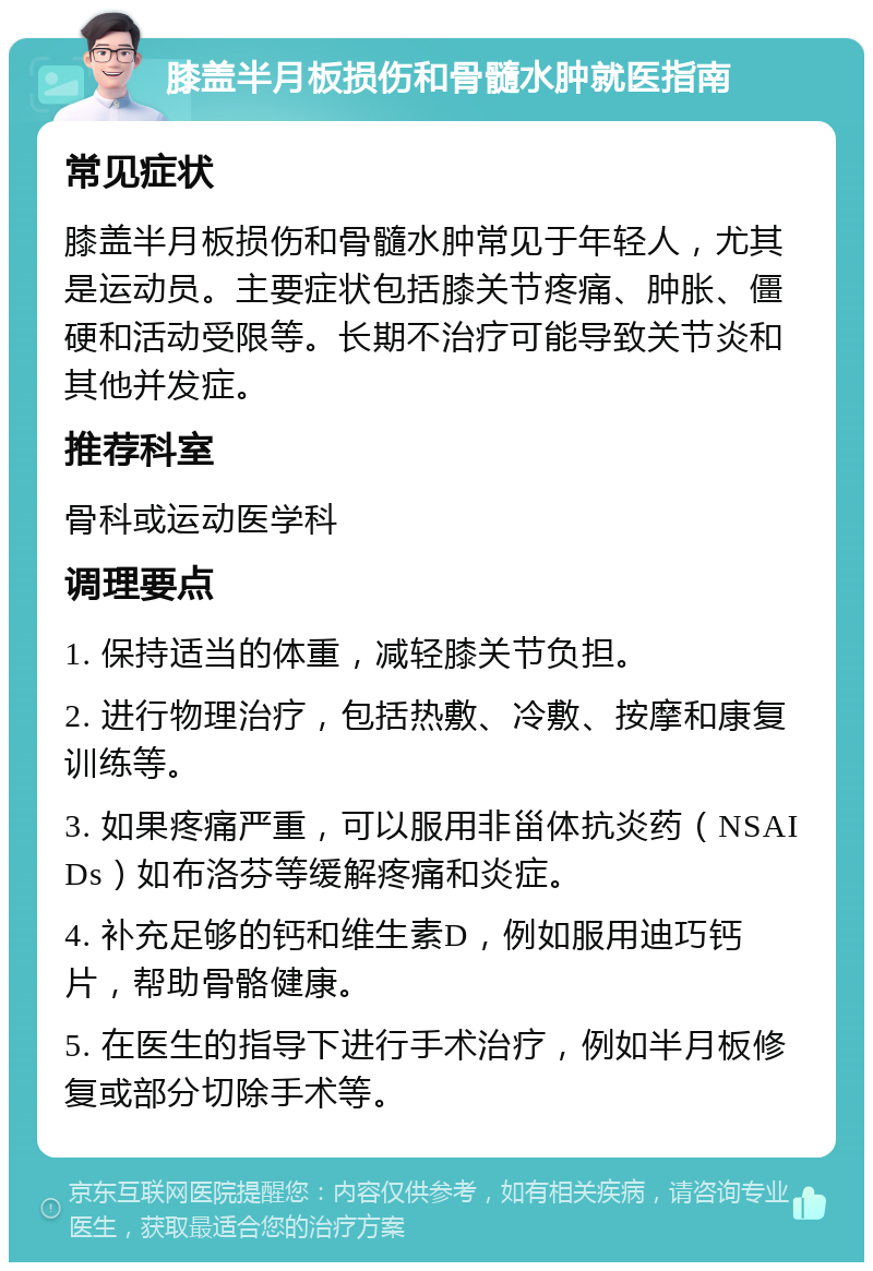 膝盖半月板损伤和骨髓水肿就医指南 常见症状 膝盖半月板损伤和骨髓水肿常见于年轻人，尤其是运动员。主要症状包括膝关节疼痛、肿胀、僵硬和活动受限等。长期不治疗可能导致关节炎和其他并发症。 推荐科室 骨科或运动医学科 调理要点 1. 保持适当的体重，减轻膝关节负担。 2. 进行物理治疗，包括热敷、冷敷、按摩和康复训练等。 3. 如果疼痛严重，可以服用非甾体抗炎药（NSAIDs）如布洛芬等缓解疼痛和炎症。 4. 补充足够的钙和维生素D，例如服用迪巧钙片，帮助骨骼健康。 5. 在医生的指导下进行手术治疗，例如半月板修复或部分切除手术等。