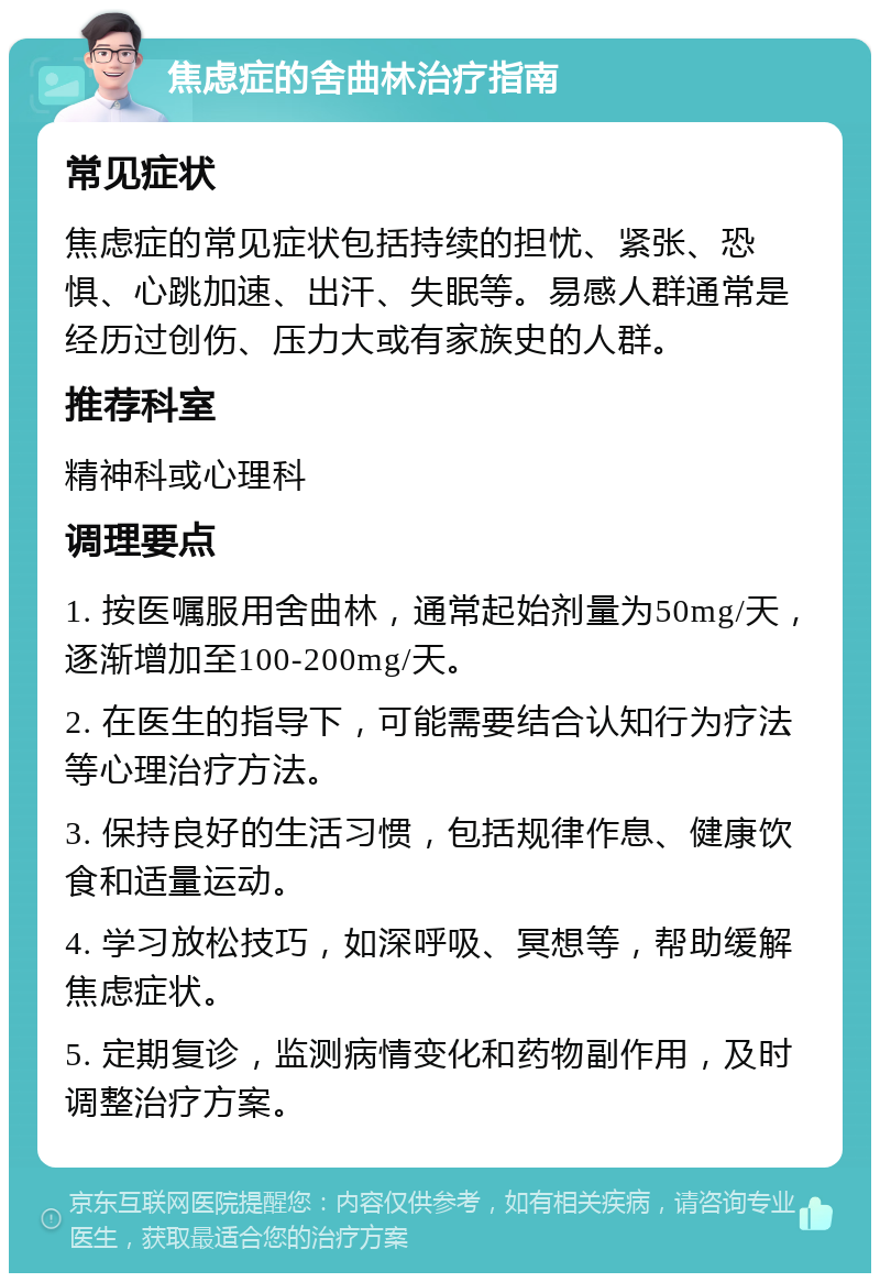 焦虑症的舍曲林治疗指南 常见症状 焦虑症的常见症状包括持续的担忧、紧张、恐惧、心跳加速、出汗、失眠等。易感人群通常是经历过创伤、压力大或有家族史的人群。 推荐科室 精神科或心理科 调理要点 1. 按医嘱服用舍曲林，通常起始剂量为50mg/天，逐渐增加至100-200mg/天。 2. 在医生的指导下，可能需要结合认知行为疗法等心理治疗方法。 3. 保持良好的生活习惯，包括规律作息、健康饮食和适量运动。 4. 学习放松技巧，如深呼吸、冥想等，帮助缓解焦虑症状。 5. 定期复诊，监测病情变化和药物副作用，及时调整治疗方案。