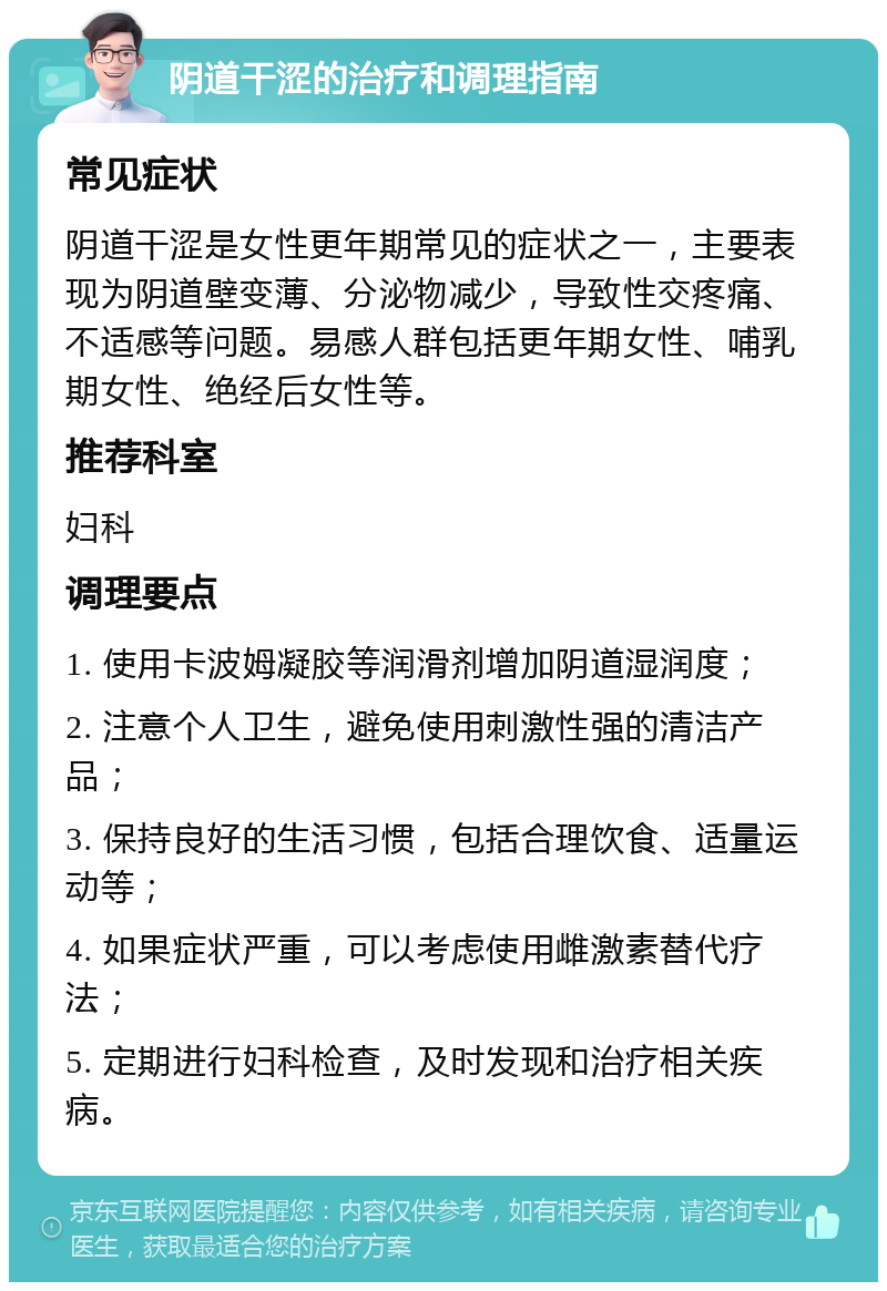 阴道干涩的治疗和调理指南 常见症状 阴道干涩是女性更年期常见的症状之一，主要表现为阴道壁变薄、分泌物减少，导致性交疼痛、不适感等问题。易感人群包括更年期女性、哺乳期女性、绝经后女性等。 推荐科室 妇科 调理要点 1. 使用卡波姆凝胶等润滑剂增加阴道湿润度； 2. 注意个人卫生，避免使用刺激性强的清洁产品； 3. 保持良好的生活习惯，包括合理饮食、适量运动等； 4. 如果症状严重，可以考虑使用雌激素替代疗法； 5. 定期进行妇科检查，及时发现和治疗相关疾病。