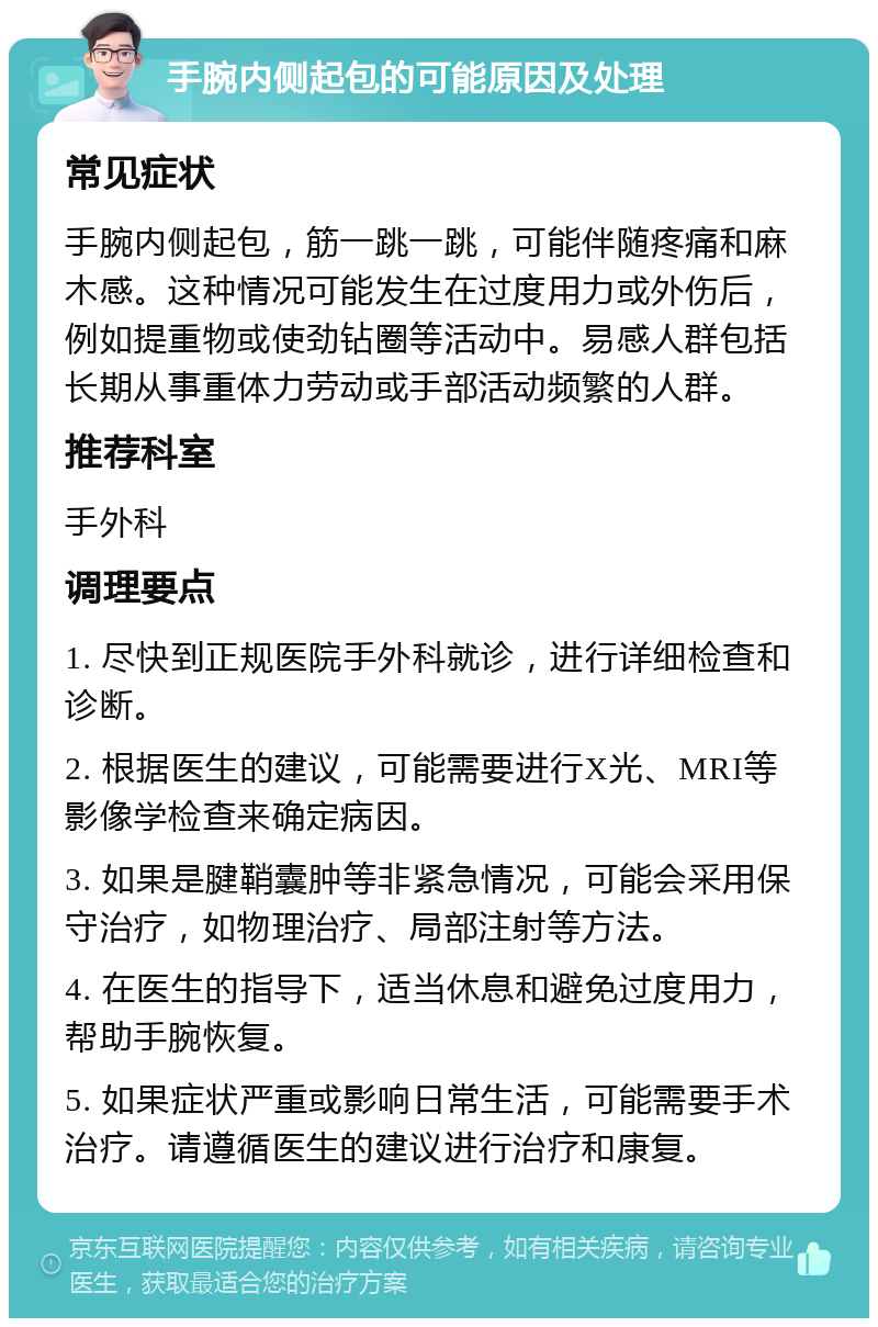 手腕内侧起包的可能原因及处理 常见症状 手腕内侧起包，筋一跳一跳，可能伴随疼痛和麻木感。这种情况可能发生在过度用力或外伤后，例如提重物或使劲钻圈等活动中。易感人群包括长期从事重体力劳动或手部活动频繁的人群。 推荐科室 手外科 调理要点 1. 尽快到正规医院手外科就诊，进行详细检查和诊断。 2. 根据医生的建议，可能需要进行X光、MRI等影像学检查来确定病因。 3. 如果是腱鞘囊肿等非紧急情况，可能会采用保守治疗，如物理治疗、局部注射等方法。 4. 在医生的指导下，适当休息和避免过度用力，帮助手腕恢复。 5. 如果症状严重或影响日常生活，可能需要手术治疗。请遵循医生的建议进行治疗和康复。