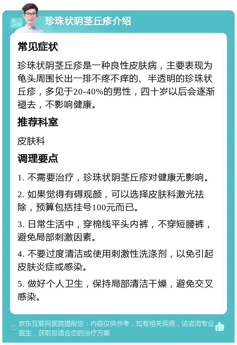 珍珠状阴茎丘疹介绍 常见症状 珍珠状阴茎丘疹是一种良性皮肤病，主要表现为龟头周围长出一排不疼不痒的、半透明的珍珠状丘疹，多见于20-40%的男性，四十岁以后会逐渐褪去，不影响健康。 推荐科室 皮肤科 调理要点 1. 不需要治疗，珍珠状阴茎丘疹对健康无影响。 2. 如果觉得有碍观颜，可以选择皮肤科激光祛除，预算包括挂号100元而已。 3. 日常生活中，穿棉线平头内裤，不穿短腰裤，避免局部刺激因素。 4. 不要过度清洁或使用刺激性洗涤剂，以免引起皮肤炎症或感染。 5. 做好个人卫生，保持局部清洁干燥，避免交叉感染。