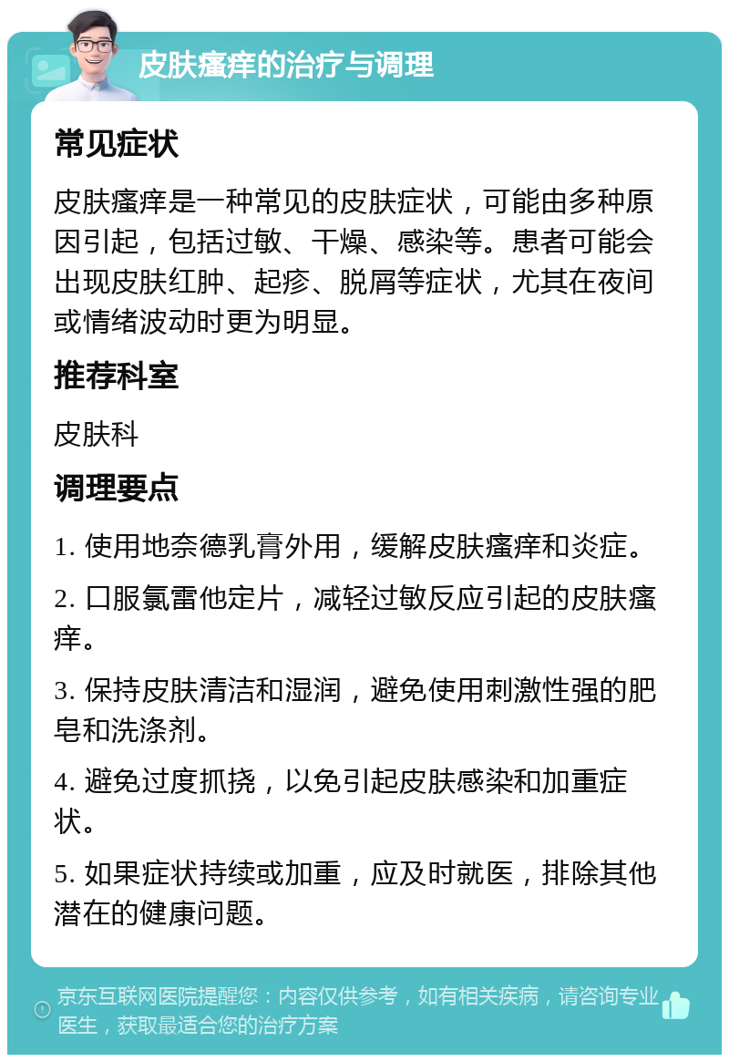 皮肤瘙痒的治疗与调理 常见症状 皮肤瘙痒是一种常见的皮肤症状，可能由多种原因引起，包括过敏、干燥、感染等。患者可能会出现皮肤红肿、起疹、脱屑等症状，尤其在夜间或情绪波动时更为明显。 推荐科室 皮肤科 调理要点 1. 使用地奈德乳膏外用，缓解皮肤瘙痒和炎症。 2. 口服氯雷他定片，减轻过敏反应引起的皮肤瘙痒。 3. 保持皮肤清洁和湿润，避免使用刺激性强的肥皂和洗涤剂。 4. 避免过度抓挠，以免引起皮肤感染和加重症状。 5. 如果症状持续或加重，应及时就医，排除其他潜在的健康问题。