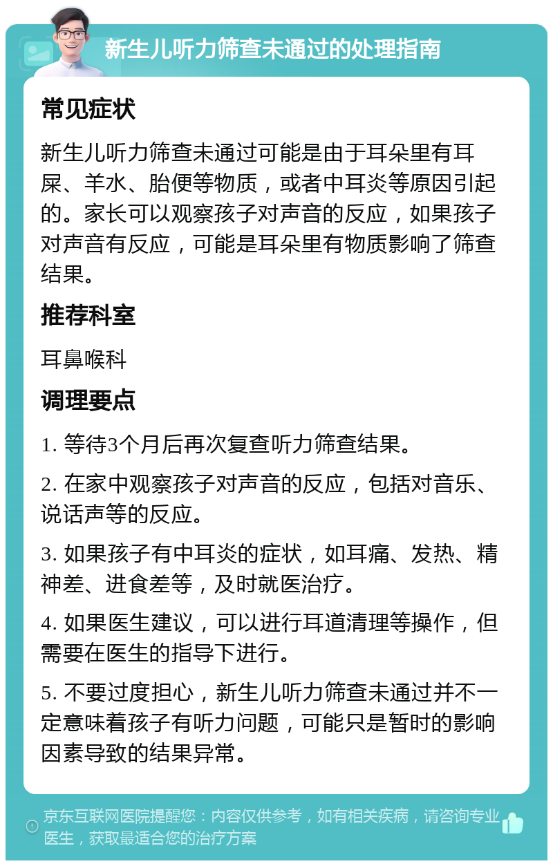 新生儿听力筛查未通过的处理指南 常见症状 新生儿听力筛查未通过可能是由于耳朵里有耳屎、羊水、胎便等物质，或者中耳炎等原因引起的。家长可以观察孩子对声音的反应，如果孩子对声音有反应，可能是耳朵里有物质影响了筛查结果。 推荐科室 耳鼻喉科 调理要点 1. 等待3个月后再次复查听力筛查结果。 2. 在家中观察孩子对声音的反应，包括对音乐、说话声等的反应。 3. 如果孩子有中耳炎的症状，如耳痛、发热、精神差、进食差等，及时就医治疗。 4. 如果医生建议，可以进行耳道清理等操作，但需要在医生的指导下进行。 5. 不要过度担心，新生儿听力筛查未通过并不一定意味着孩子有听力问题，可能只是暂时的影响因素导致的结果异常。