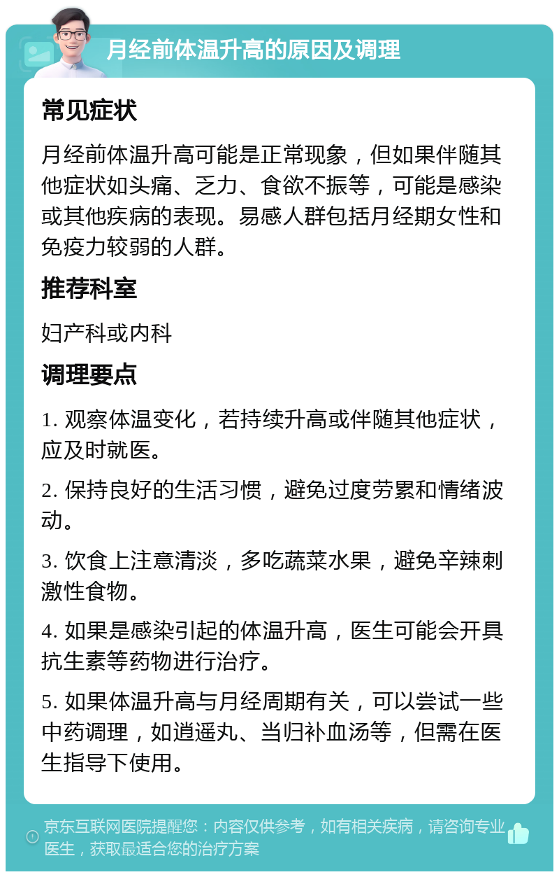 月经前体温升高的原因及调理 常见症状 月经前体温升高可能是正常现象，但如果伴随其他症状如头痛、乏力、食欲不振等，可能是感染或其他疾病的表现。易感人群包括月经期女性和免疫力较弱的人群。 推荐科室 妇产科或内科 调理要点 1. 观察体温变化，若持续升高或伴随其他症状，应及时就医。 2. 保持良好的生活习惯，避免过度劳累和情绪波动。 3. 饮食上注意清淡，多吃蔬菜水果，避免辛辣刺激性食物。 4. 如果是感染引起的体温升高，医生可能会开具抗生素等药物进行治疗。 5. 如果体温升高与月经周期有关，可以尝试一些中药调理，如逍遥丸、当归补血汤等，但需在医生指导下使用。