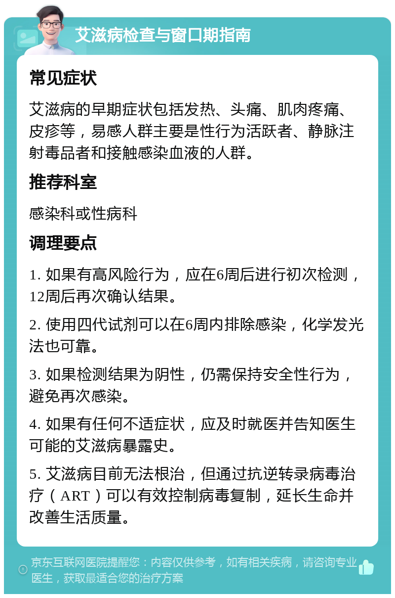 艾滋病检查与窗口期指南 常见症状 艾滋病的早期症状包括发热、头痛、肌肉疼痛、皮疹等，易感人群主要是性行为活跃者、静脉注射毒品者和接触感染血液的人群。 推荐科室 感染科或性病科 调理要点 1. 如果有高风险行为，应在6周后进行初次检测，12周后再次确认结果。 2. 使用四代试剂可以在6周内排除感染，化学发光法也可靠。 3. 如果检测结果为阴性，仍需保持安全性行为，避免再次感染。 4. 如果有任何不适症状，应及时就医并告知医生可能的艾滋病暴露史。 5. 艾滋病目前无法根治，但通过抗逆转录病毒治疗（ART）可以有效控制病毒复制，延长生命并改善生活质量。