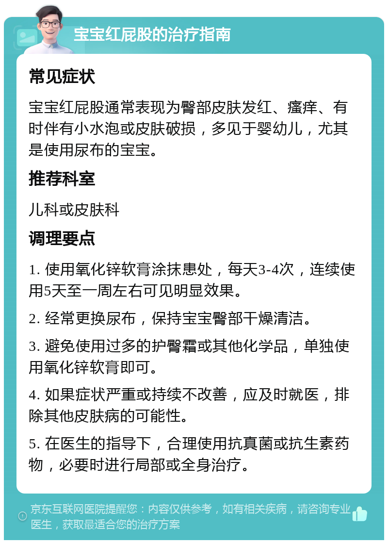 宝宝红屁股的治疗指南 常见症状 宝宝红屁股通常表现为臀部皮肤发红、瘙痒、有时伴有小水泡或皮肤破损，多见于婴幼儿，尤其是使用尿布的宝宝。 推荐科室 儿科或皮肤科 调理要点 1. 使用氧化锌软膏涂抹患处，每天3-4次，连续使用5天至一周左右可见明显效果。 2. 经常更换尿布，保持宝宝臀部干燥清洁。 3. 避免使用过多的护臀霜或其他化学品，单独使用氧化锌软膏即可。 4. 如果症状严重或持续不改善，应及时就医，排除其他皮肤病的可能性。 5. 在医生的指导下，合理使用抗真菌或抗生素药物，必要时进行局部或全身治疗。