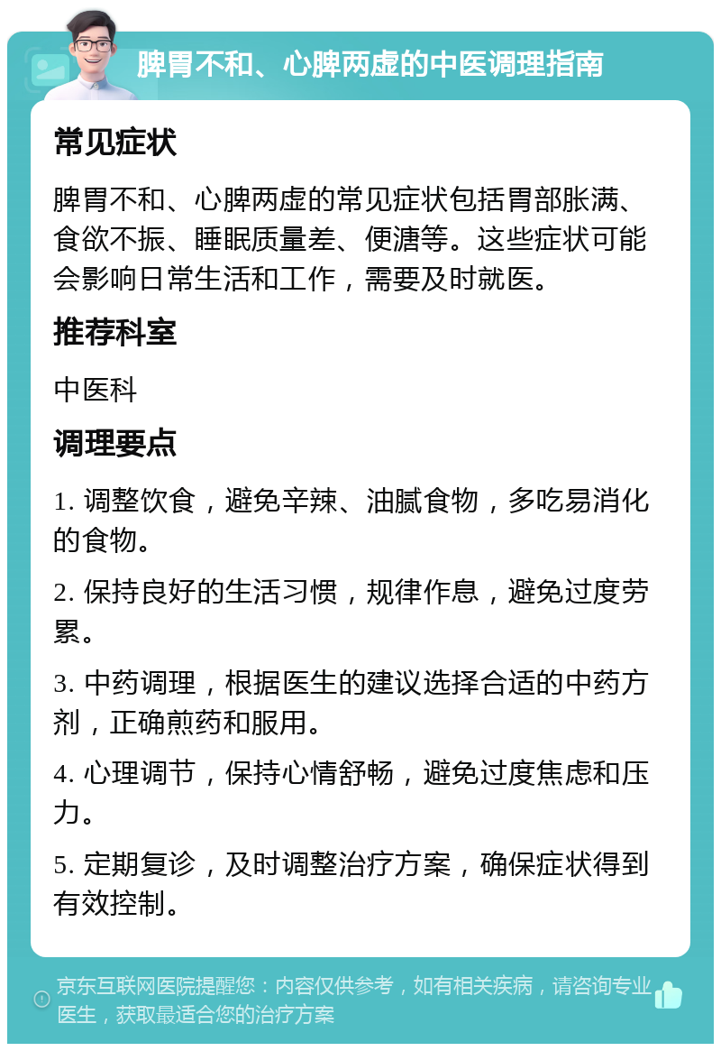 脾胃不和、心脾两虚的中医调理指南 常见症状 脾胃不和、心脾两虚的常见症状包括胃部胀满、食欲不振、睡眠质量差、便溏等。这些症状可能会影响日常生活和工作，需要及时就医。 推荐科室 中医科 调理要点 1. 调整饮食，避免辛辣、油腻食物，多吃易消化的食物。 2. 保持良好的生活习惯，规律作息，避免过度劳累。 3. 中药调理，根据医生的建议选择合适的中药方剂，正确煎药和服用。 4. 心理调节，保持心情舒畅，避免过度焦虑和压力。 5. 定期复诊，及时调整治疗方案，确保症状得到有效控制。