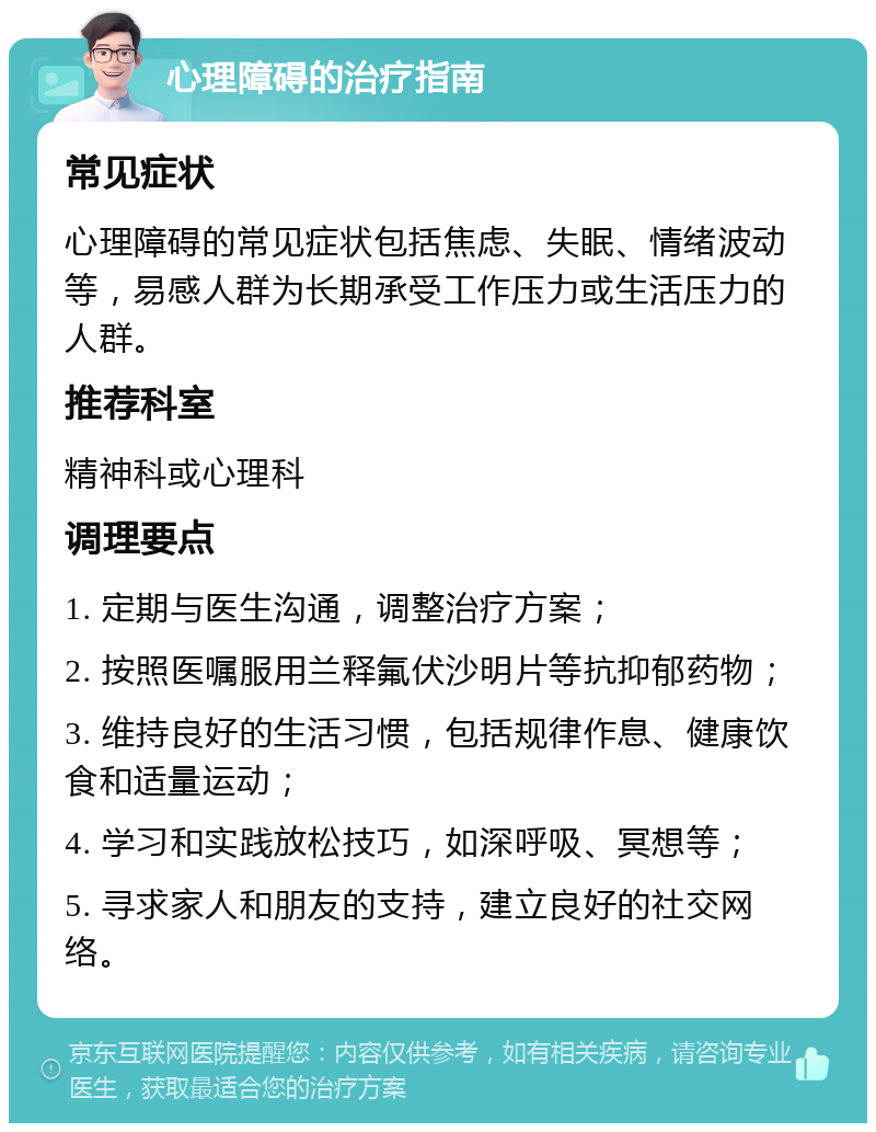 心理障碍的治疗指南 常见症状 心理障碍的常见症状包括焦虑、失眠、情绪波动等，易感人群为长期承受工作压力或生活压力的人群。 推荐科室 精神科或心理科 调理要点 1. 定期与医生沟通，调整治疗方案； 2. 按照医嘱服用兰释氟伏沙明片等抗抑郁药物； 3. 维持良好的生活习惯，包括规律作息、健康饮食和适量运动； 4. 学习和实践放松技巧，如深呼吸、冥想等； 5. 寻求家人和朋友的支持，建立良好的社交网络。