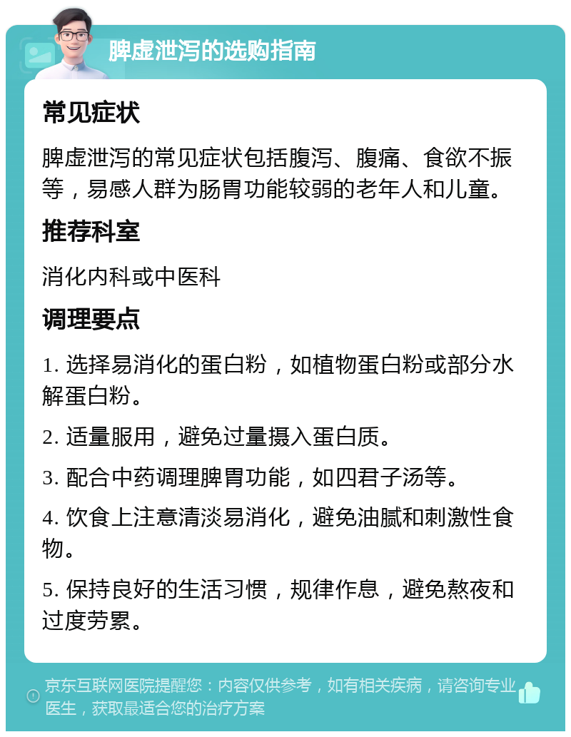 脾虚泄泻的选购指南 常见症状 脾虚泄泻的常见症状包括腹泻、腹痛、食欲不振等，易感人群为肠胃功能较弱的老年人和儿童。 推荐科室 消化内科或中医科 调理要点 1. 选择易消化的蛋白粉，如植物蛋白粉或部分水解蛋白粉。 2. 适量服用，避免过量摄入蛋白质。 3. 配合中药调理脾胃功能，如四君子汤等。 4. 饮食上注意清淡易消化，避免油腻和刺激性食物。 5. 保持良好的生活习惯，规律作息，避免熬夜和过度劳累。