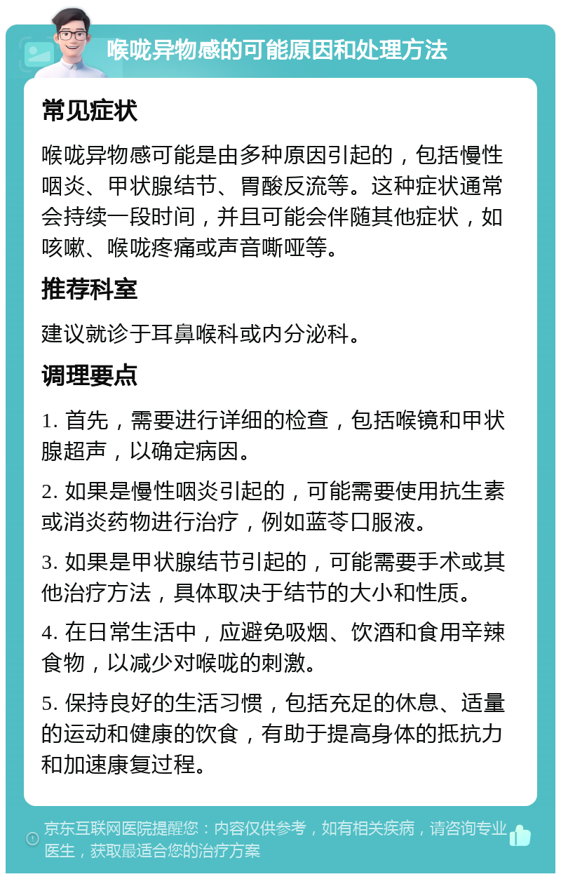 喉咙异物感的可能原因和处理方法 常见症状 喉咙异物感可能是由多种原因引起的，包括慢性咽炎、甲状腺结节、胃酸反流等。这种症状通常会持续一段时间，并且可能会伴随其他症状，如咳嗽、喉咙疼痛或声音嘶哑等。 推荐科室 建议就诊于耳鼻喉科或内分泌科。 调理要点 1. 首先，需要进行详细的检查，包括喉镜和甲状腺超声，以确定病因。 2. 如果是慢性咽炎引起的，可能需要使用抗生素或消炎药物进行治疗，例如蓝苓口服液。 3. 如果是甲状腺结节引起的，可能需要手术或其他治疗方法，具体取决于结节的大小和性质。 4. 在日常生活中，应避免吸烟、饮酒和食用辛辣食物，以减少对喉咙的刺激。 5. 保持良好的生活习惯，包括充足的休息、适量的运动和健康的饮食，有助于提高身体的抵抗力和加速康复过程。