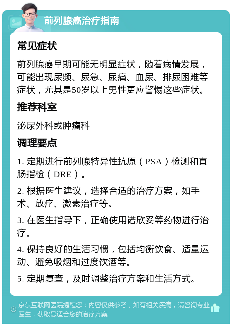 前列腺癌治疗指南 常见症状 前列腺癌早期可能无明显症状，随着病情发展，可能出现尿频、尿急、尿痛、血尿、排尿困难等症状，尤其是50岁以上男性更应警惕这些症状。 推荐科室 泌尿外科或肿瘤科 调理要点 1. 定期进行前列腺特异性抗原（PSA）检测和直肠指检（DRE）。 2. 根据医生建议，选择合适的治疗方案，如手术、放疗、激素治疗等。 3. 在医生指导下，正确使用诺欣妥等药物进行治疗。 4. 保持良好的生活习惯，包括均衡饮食、适量运动、避免吸烟和过度饮酒等。 5. 定期复查，及时调整治疗方案和生活方式。