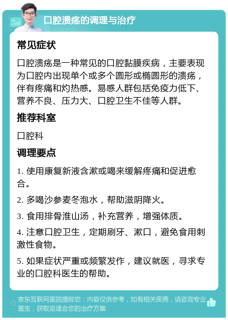 口腔溃疡的调理与治疗 常见症状 口腔溃疡是一种常见的口腔黏膜疾病，主要表现为口腔内出现单个或多个圆形或椭圆形的溃疡，伴有疼痛和灼热感。易感人群包括免疫力低下、营养不良、压力大、口腔卫生不佳等人群。 推荐科室 口腔科 调理要点 1. 使用康复新液含漱或喝来缓解疼痛和促进愈合。 2. 多喝沙参麦冬泡水，帮助滋阴降火。 3. 食用排骨淮山汤，补充营养，增强体质。 4. 注意口腔卫生，定期刷牙、漱口，避免食用刺激性食物。 5. 如果症状严重或频繁发作，建议就医，寻求专业的口腔科医生的帮助。