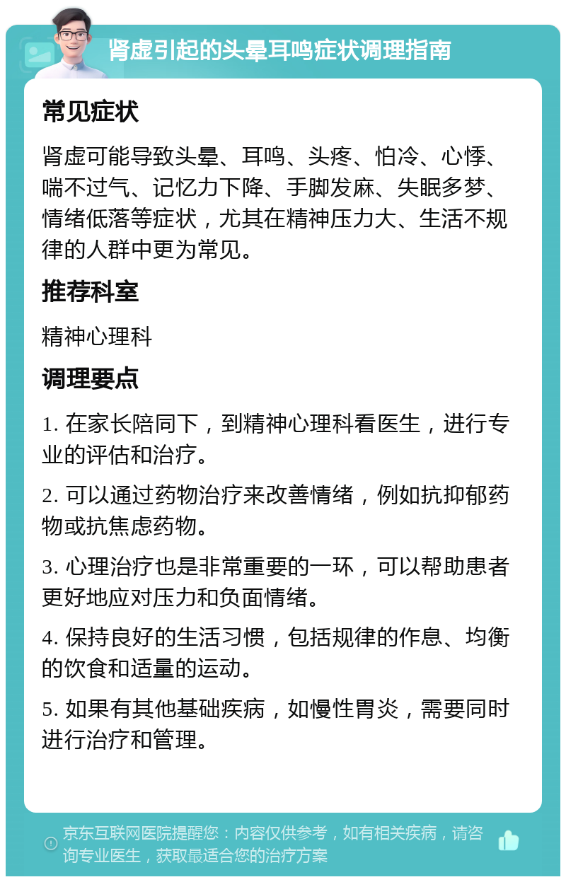 肾虚引起的头晕耳鸣症状调理指南 常见症状 肾虚可能导致头晕、耳鸣、头疼、怕冷、心悸、喘不过气、记忆力下降、手脚发麻、失眠多梦、情绪低落等症状，尤其在精神压力大、生活不规律的人群中更为常见。 推荐科室 精神心理科 调理要点 1. 在家长陪同下，到精神心理科看医生，进行专业的评估和治疗。 2. 可以通过药物治疗来改善情绪，例如抗抑郁药物或抗焦虑药物。 3. 心理治疗也是非常重要的一环，可以帮助患者更好地应对压力和负面情绪。 4. 保持良好的生活习惯，包括规律的作息、均衡的饮食和适量的运动。 5. 如果有其他基础疾病，如慢性胃炎，需要同时进行治疗和管理。