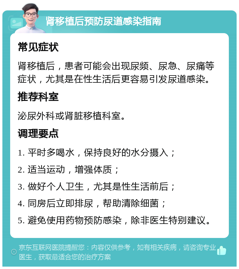 肾移植后预防尿道感染指南 常见症状 肾移植后，患者可能会出现尿频、尿急、尿痛等症状，尤其是在性生活后更容易引发尿道感染。 推荐科室 泌尿外科或肾脏移植科室。 调理要点 1. 平时多喝水，保持良好的水分摄入； 2. 适当运动，增强体质； 3. 做好个人卫生，尤其是性生活前后； 4. 同房后立即排尿，帮助清除细菌； 5. 避免使用药物预防感染，除非医生特别建议。