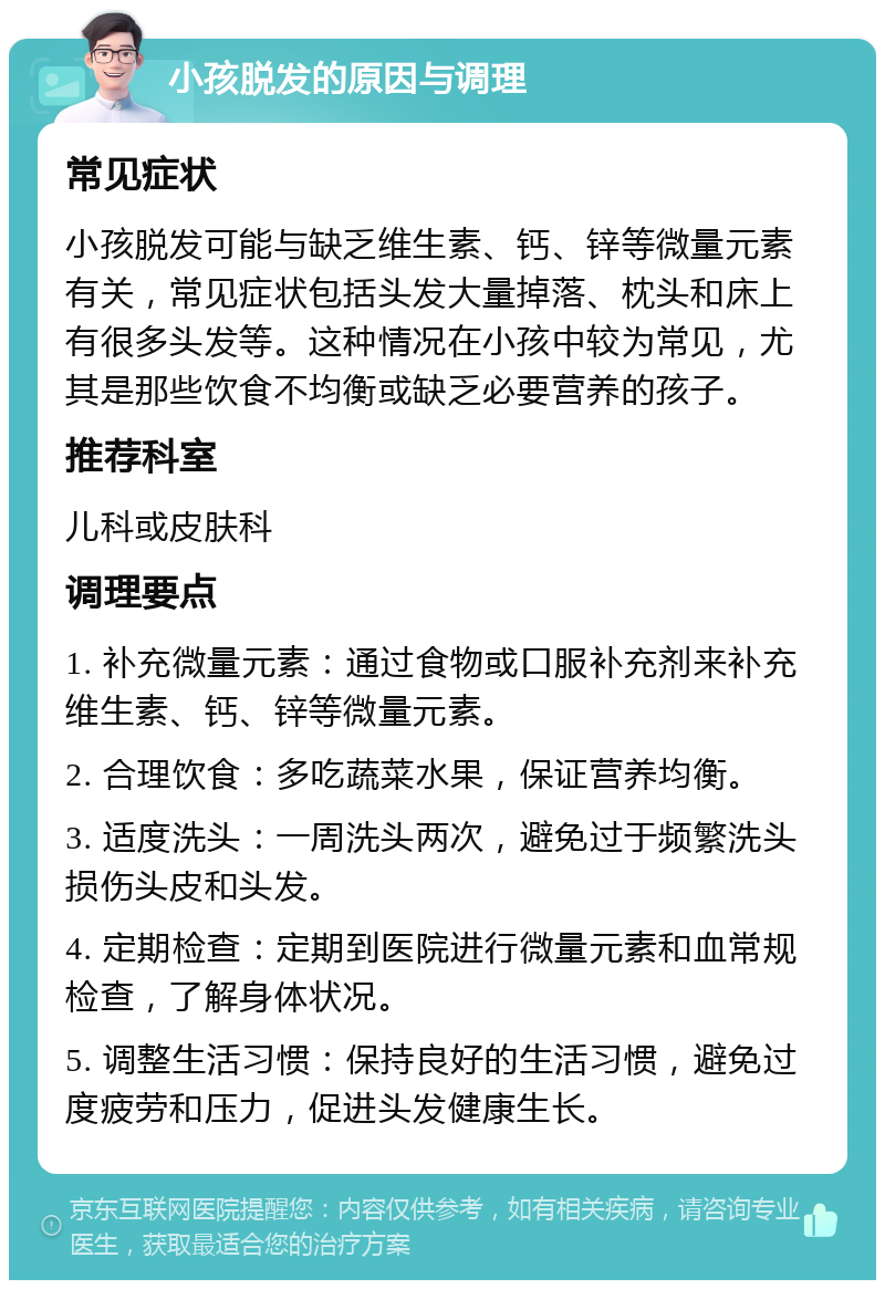 小孩脱发的原因与调理 常见症状 小孩脱发可能与缺乏维生素、钙、锌等微量元素有关，常见症状包括头发大量掉落、枕头和床上有很多头发等。这种情况在小孩中较为常见，尤其是那些饮食不均衡或缺乏必要营养的孩子。 推荐科室 儿科或皮肤科 调理要点 1. 补充微量元素：通过食物或口服补充剂来补充维生素、钙、锌等微量元素。 2. 合理饮食：多吃蔬菜水果，保证营养均衡。 3. 适度洗头：一周洗头两次，避免过于频繁洗头损伤头皮和头发。 4. 定期检查：定期到医院进行微量元素和血常规检查，了解身体状况。 5. 调整生活习惯：保持良好的生活习惯，避免过度疲劳和压力，促进头发健康生长。