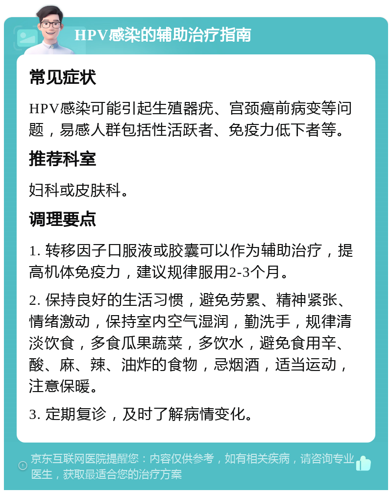 HPV感染的辅助治疗指南 常见症状 HPV感染可能引起生殖器疣、宫颈癌前病变等问题，易感人群包括性活跃者、免疫力低下者等。 推荐科室 妇科或皮肤科。 调理要点 1. 转移因子口服液或胶囊可以作为辅助治疗，提高机体免疫力，建议规律服用2-3个月。 2. 保持良好的生活习惯，避免劳累、精神紧张、情绪激动，保持室内空气湿润，勤洗手，规律清淡饮食，多食瓜果蔬菜，多饮水，避免食用辛、酸、麻、辣、油炸的食物，忌烟酒，适当运动，注意保暖。 3. 定期复诊，及时了解病情变化。