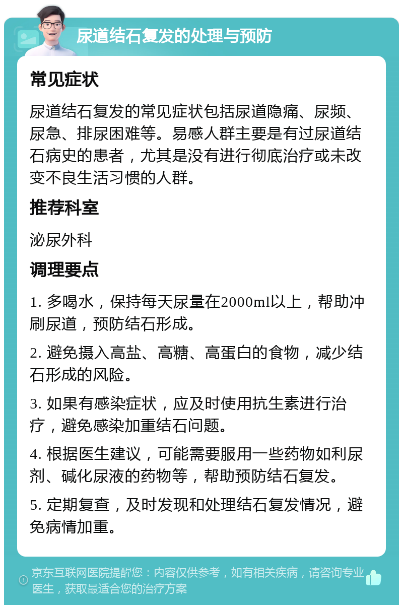 尿道结石复发的处理与预防 常见症状 尿道结石复发的常见症状包括尿道隐痛、尿频、尿急、排尿困难等。易感人群主要是有过尿道结石病史的患者，尤其是没有进行彻底治疗或未改变不良生活习惯的人群。 推荐科室 泌尿外科 调理要点 1. 多喝水，保持每天尿量在2000ml以上，帮助冲刷尿道，预防结石形成。 2. 避免摄入高盐、高糖、高蛋白的食物，减少结石形成的风险。 3. 如果有感染症状，应及时使用抗生素进行治疗，避免感染加重结石问题。 4. 根据医生建议，可能需要服用一些药物如利尿剂、碱化尿液的药物等，帮助预防结石复发。 5. 定期复查，及时发现和处理结石复发情况，避免病情加重。