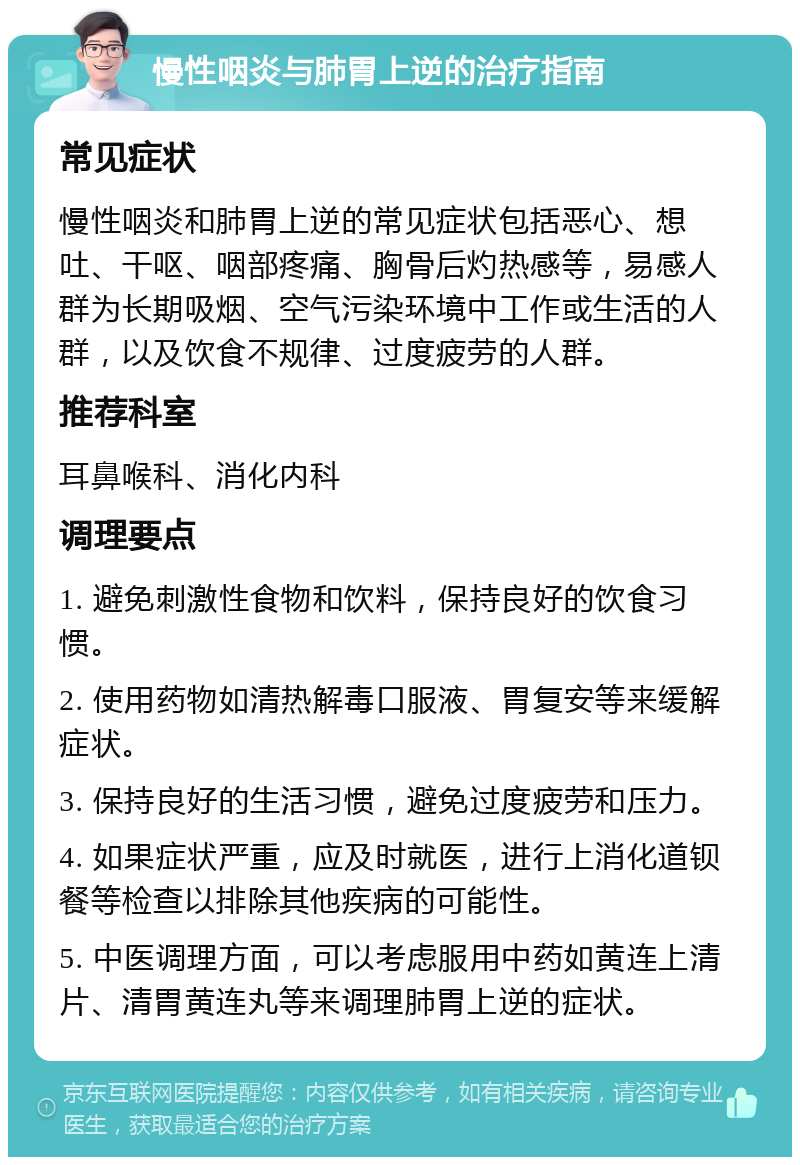 慢性咽炎与肺胃上逆的治疗指南 常见症状 慢性咽炎和肺胃上逆的常见症状包括恶心、想吐、干呕、咽部疼痛、胸骨后灼热感等，易感人群为长期吸烟、空气污染环境中工作或生活的人群，以及饮食不规律、过度疲劳的人群。 推荐科室 耳鼻喉科、消化内科 调理要点 1. 避免刺激性食物和饮料，保持良好的饮食习惯。 2. 使用药物如清热解毒口服液、胃复安等来缓解症状。 3. 保持良好的生活习惯，避免过度疲劳和压力。 4. 如果症状严重，应及时就医，进行上消化道钡餐等检查以排除其他疾病的可能性。 5. 中医调理方面，可以考虑服用中药如黄连上清片、清胃黄连丸等来调理肺胃上逆的症状。