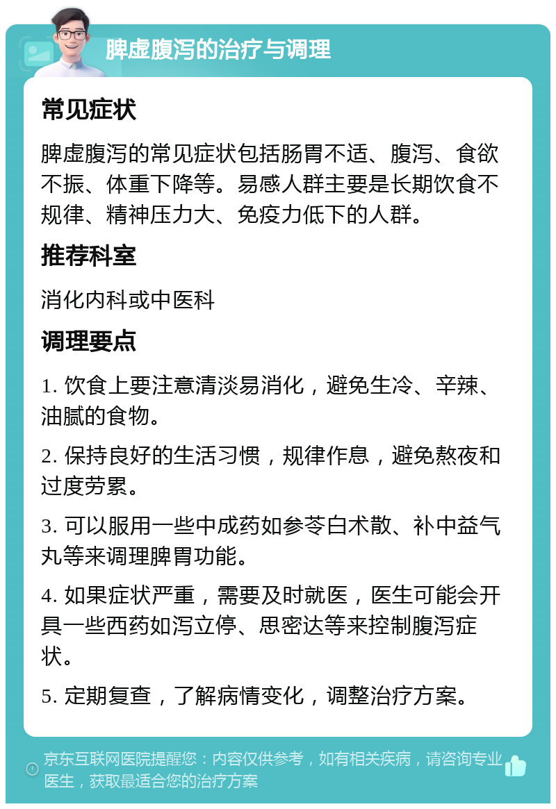 脾虚腹泻的治疗与调理 常见症状 脾虚腹泻的常见症状包括肠胃不适、腹泻、食欲不振、体重下降等。易感人群主要是长期饮食不规律、精神压力大、免疫力低下的人群。 推荐科室 消化内科或中医科 调理要点 1. 饮食上要注意清淡易消化，避免生冷、辛辣、油腻的食物。 2. 保持良好的生活习惯，规律作息，避免熬夜和过度劳累。 3. 可以服用一些中成药如参苓白术散、补中益气丸等来调理脾胃功能。 4. 如果症状严重，需要及时就医，医生可能会开具一些西药如泻立停、思密达等来控制腹泻症状。 5. 定期复查，了解病情变化，调整治疗方案。