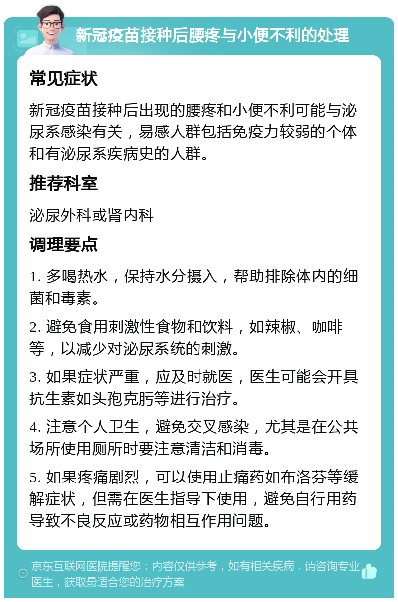 新冠疫苗接种后腰疼与小便不利的处理 常见症状 新冠疫苗接种后出现的腰疼和小便不利可能与泌尿系感染有关，易感人群包括免疫力较弱的个体和有泌尿系疾病史的人群。 推荐科室 泌尿外科或肾内科 调理要点 1. 多喝热水，保持水分摄入，帮助排除体内的细菌和毒素。 2. 避免食用刺激性食物和饮料，如辣椒、咖啡等，以减少对泌尿系统的刺激。 3. 如果症状严重，应及时就医，医生可能会开具抗生素如头孢克肟等进行治疗。 4. 注意个人卫生，避免交叉感染，尤其是在公共场所使用厕所时要注意清洁和消毒。 5. 如果疼痛剧烈，可以使用止痛药如布洛芬等缓解症状，但需在医生指导下使用，避免自行用药导致不良反应或药物相互作用问题。